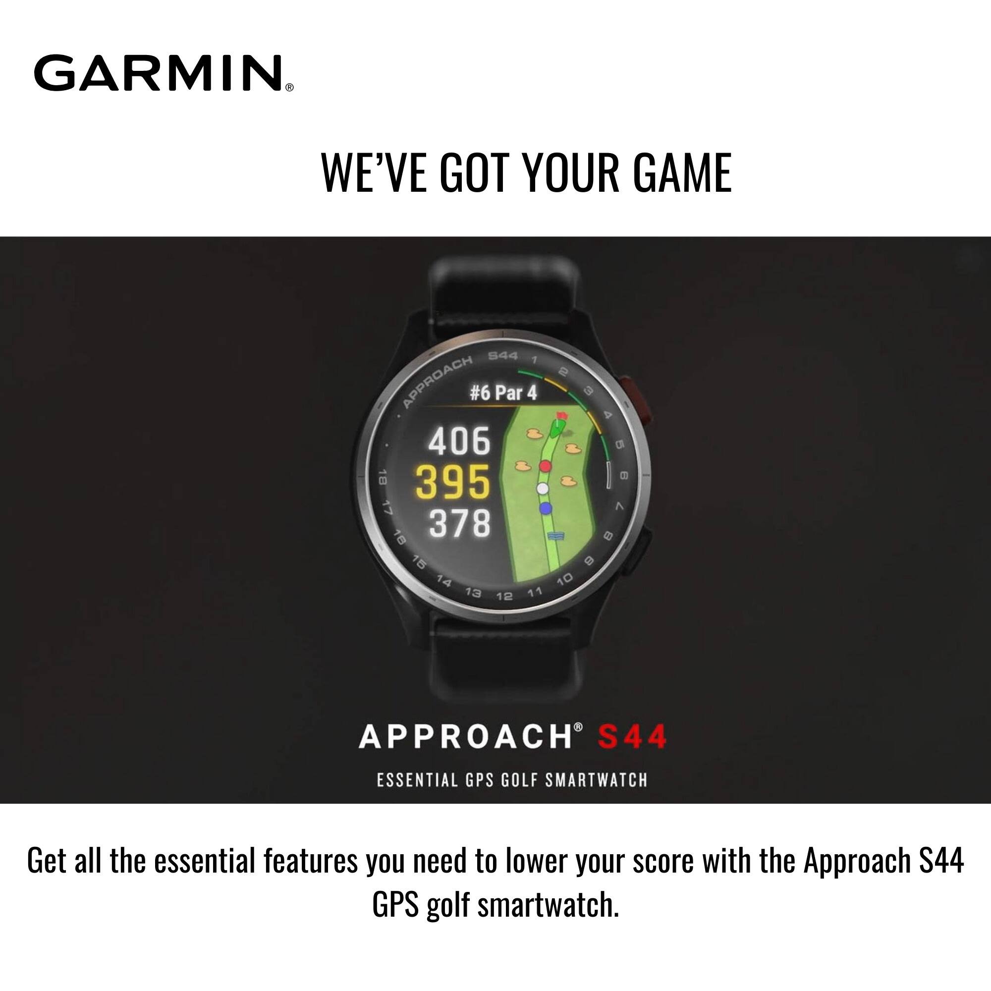 GARMIN  
WE'VE GOT YOUR GAME  

#6 Par 4  
406  
395  
378  

APPROACH S44  
ESSENTIAL GPS GOLF SMARTWATCH  

Get all the essential features you need to lower your score with the Approach S44 GPS golf smartwatch.