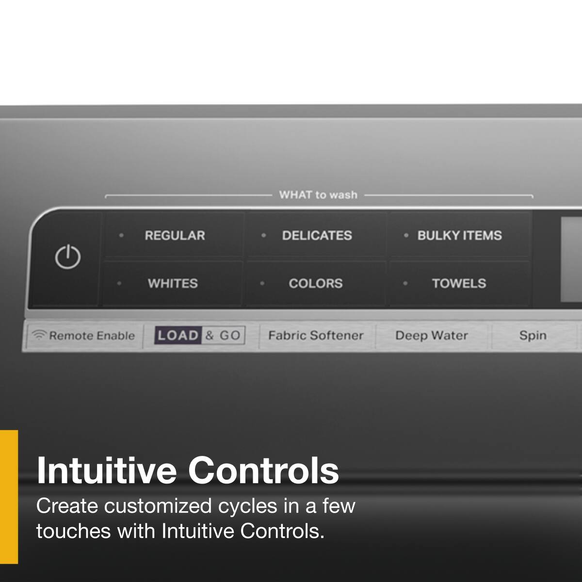 **WHAT to wash:**
- REGULAR
- DELICATES
- BULKY ITEMS
- WHITES
- COLORS
- TOWELS

**Intuitive Controls:**
Create customized cycles in a few touches with Intuitive Controls.

**Additional Features:**
- Remote Enable
- LOAD & GO
- Fabric Softener
- Deep Water
- Spin