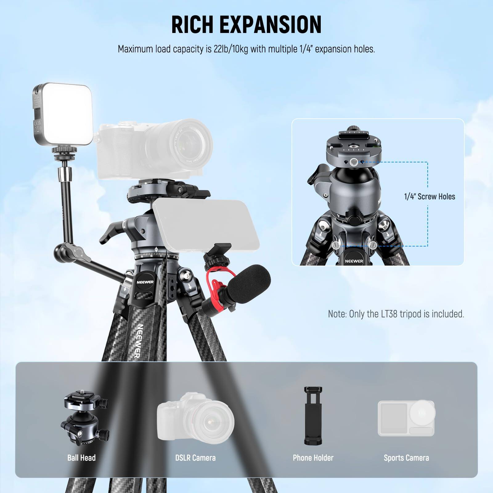 RICH EXPANSION  
Maximum load capacity is 22lb/10kg with multiple 1/4" expansion holes.  
1/4" Screw Holes  

Note: Only the LT38 tripod is included.  

Ball Head  
DSLR Camera  
Phone Holder  
Sports Camera