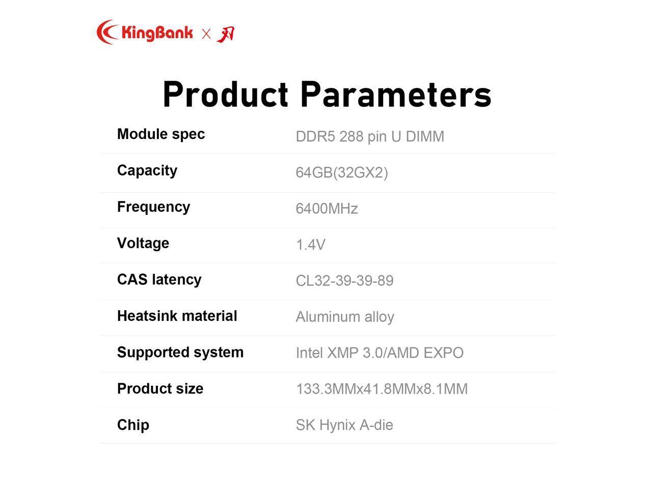 KingBank X  
Product Parameters  

Module spec  
DDR5 288 pin U DIMM  

Capacity  
64GB(32GX2)  

Frequency  
6400MHz  

Voltage  
1.4V  

CAS latency  
CL32-39-39-89  

Heatsink material  
Aluminum alloy  

Supported system  
Intel XMP 3.0/AMD EXPO  

Product size  
133.3MMx41.8MMx8.1MM  

Chip  
SK Hynix A-die
