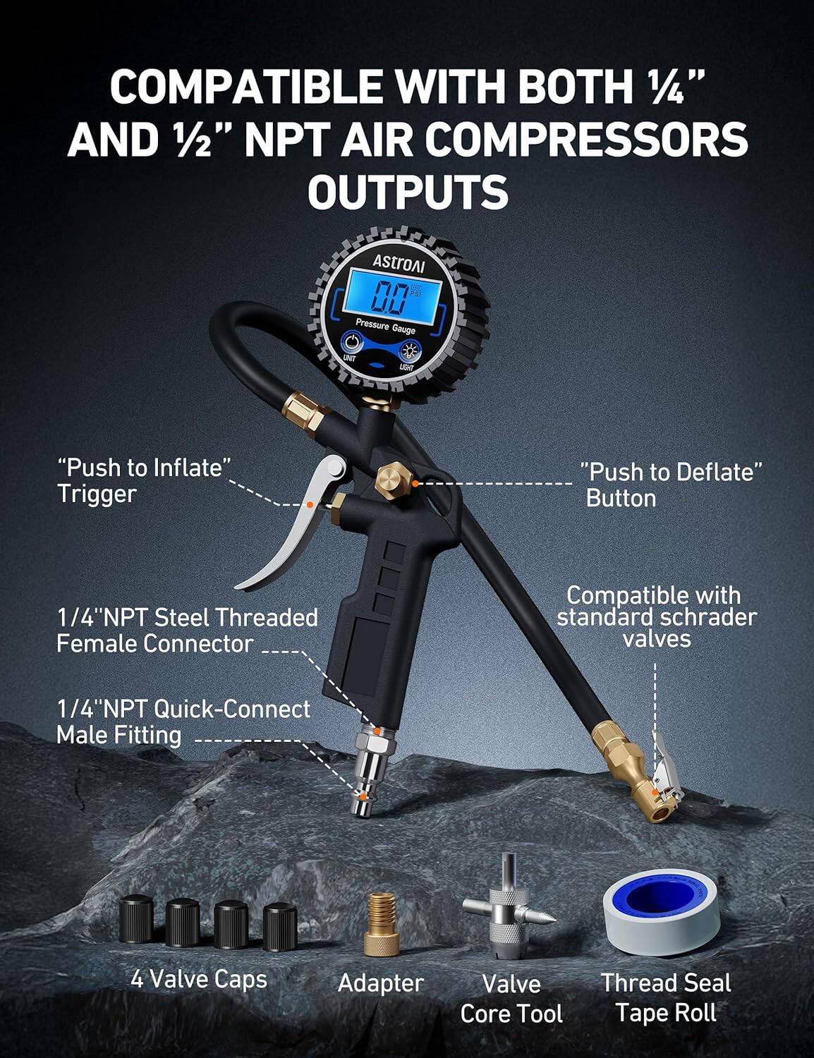 COMPATIBLE WITH BOTH 1/4" AND 1/2" NPT AIR COMPRESSORS OUTPUTS

AstroAI 00 Pressure Gauge
- "Push to Inflate" Trigger
- "Push to Deflate" Button
- 1/4"NPT Steel Threaded Female Connector
- 1/4"NPT Quick-Connect Male Fitting
- Compatible with standard schrader valves
- 4 Valve Caps
- Adapter
- Valve Core Tool
- Thread Seal Tape Roll