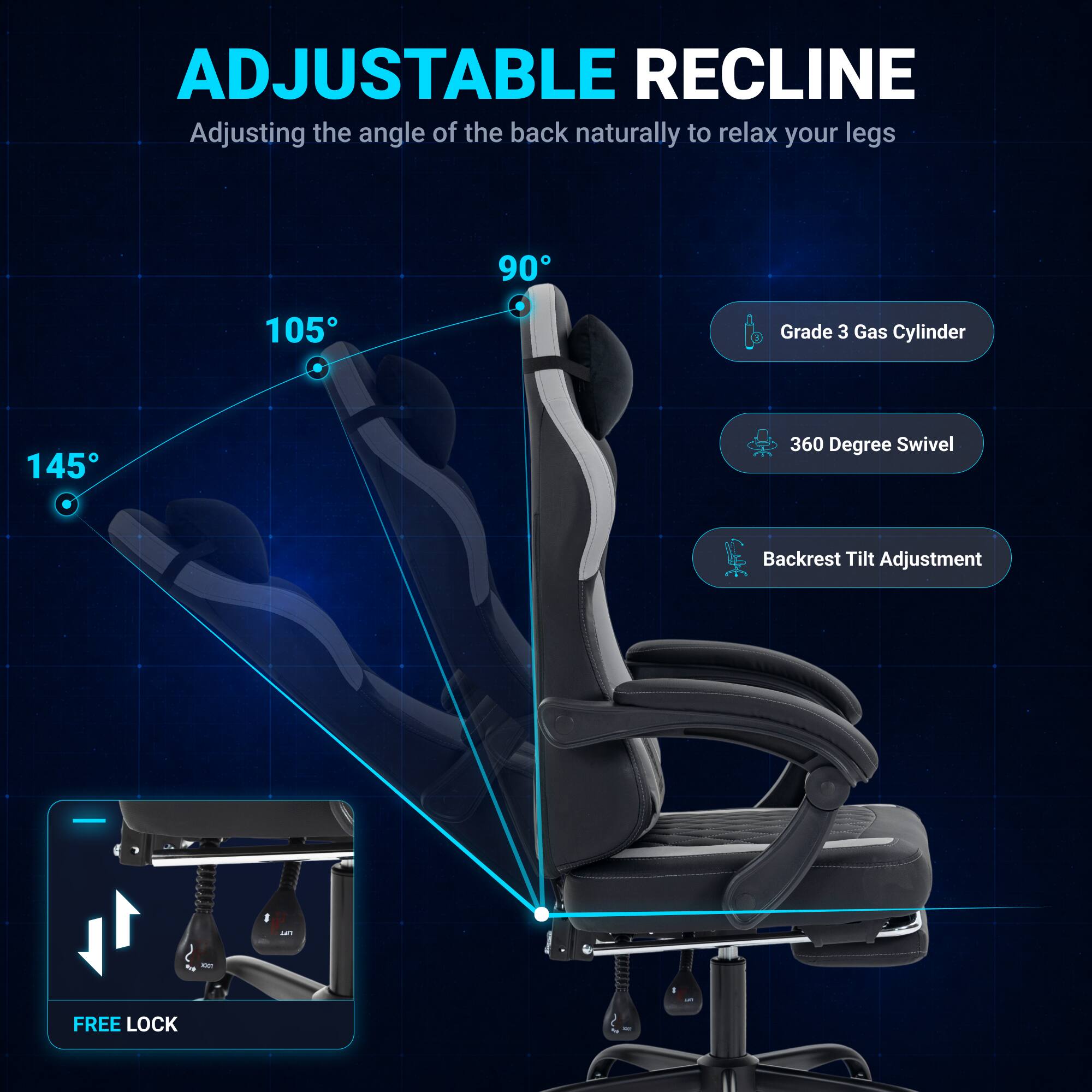 ADJUSTABLE RECLINE  
Adjusting the angle of the back naturally to relax your legs  

90°  
105°  
145°  

Grade 3 Gas Cylinder  
360 Degree Swivel  
Backrest Tilt Adjustment  

FREE LOCK