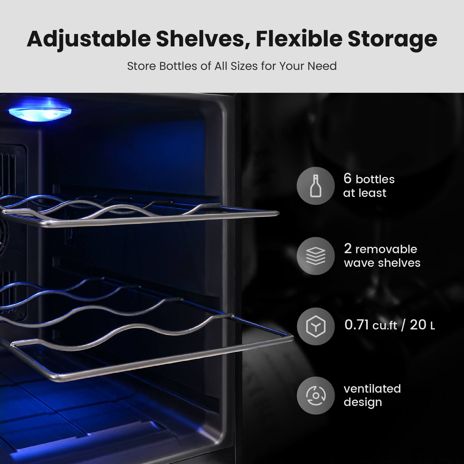 Adjustable Shelves, Flexible Storage
Store Bottles of All Sizes for Your Need
6 bottles at least
2 removable wave shelves
0.71 cu.ft / 20 L
ventilated design