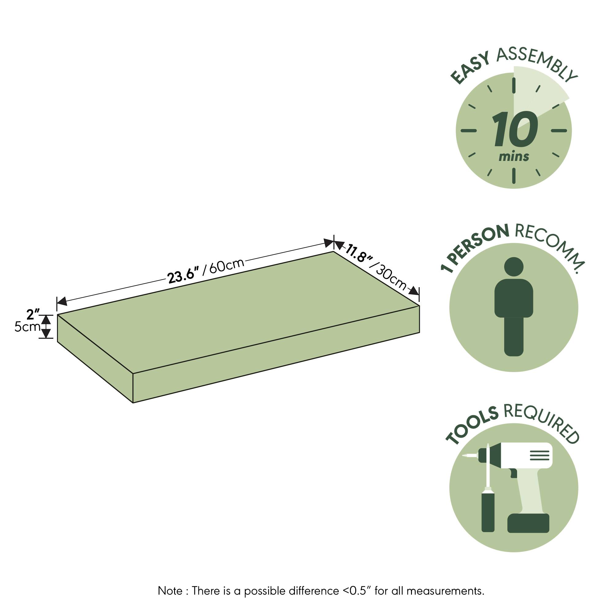 EASY ASSEMBLY  
10 mins  
2" / 5cm  
23.6" / 60cm  
11.8" / 30cm  
1 PERSON RECOMM.  
TOOLS REQUIRED  

Note: There is a possible difference <0.5" for all measurements.