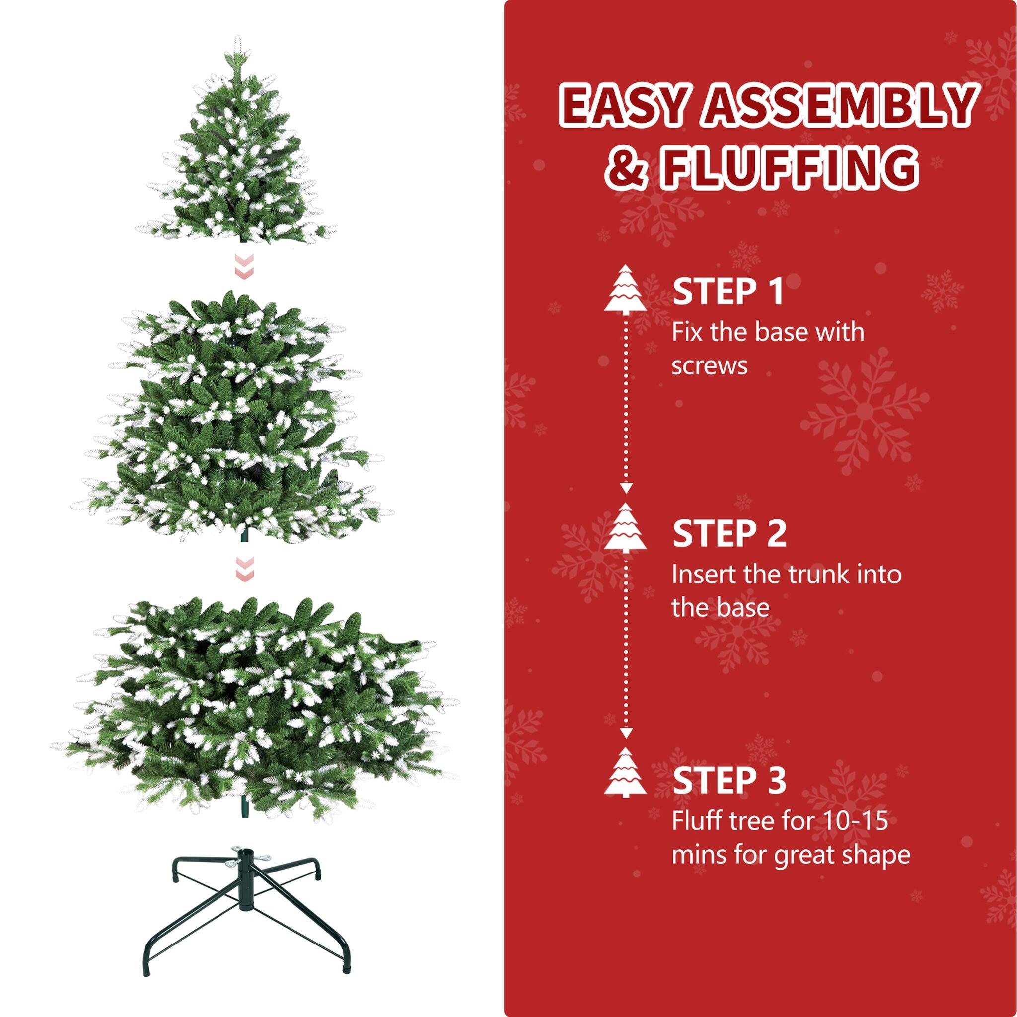 EASY ASSEMBLY & FLUFFING

STEP 1: Fix the base with screws

STEP 2: Insert the trunk into the base

STEP 3: Fluff tree for 10-15 mins for great shape