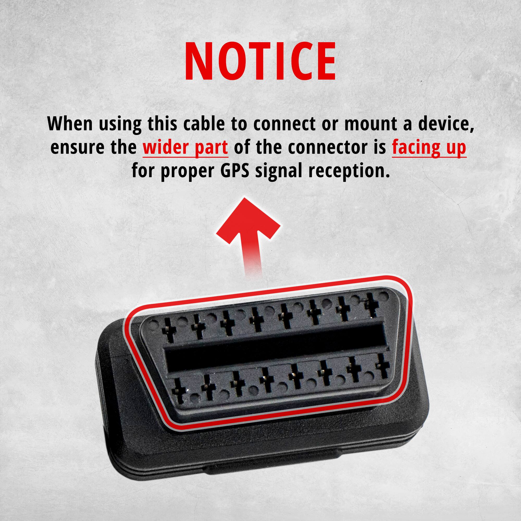 NOTICE

When using this cable to connect or mount a device, ensure the wider part of the connector is facing up for proper GPS signal reception.