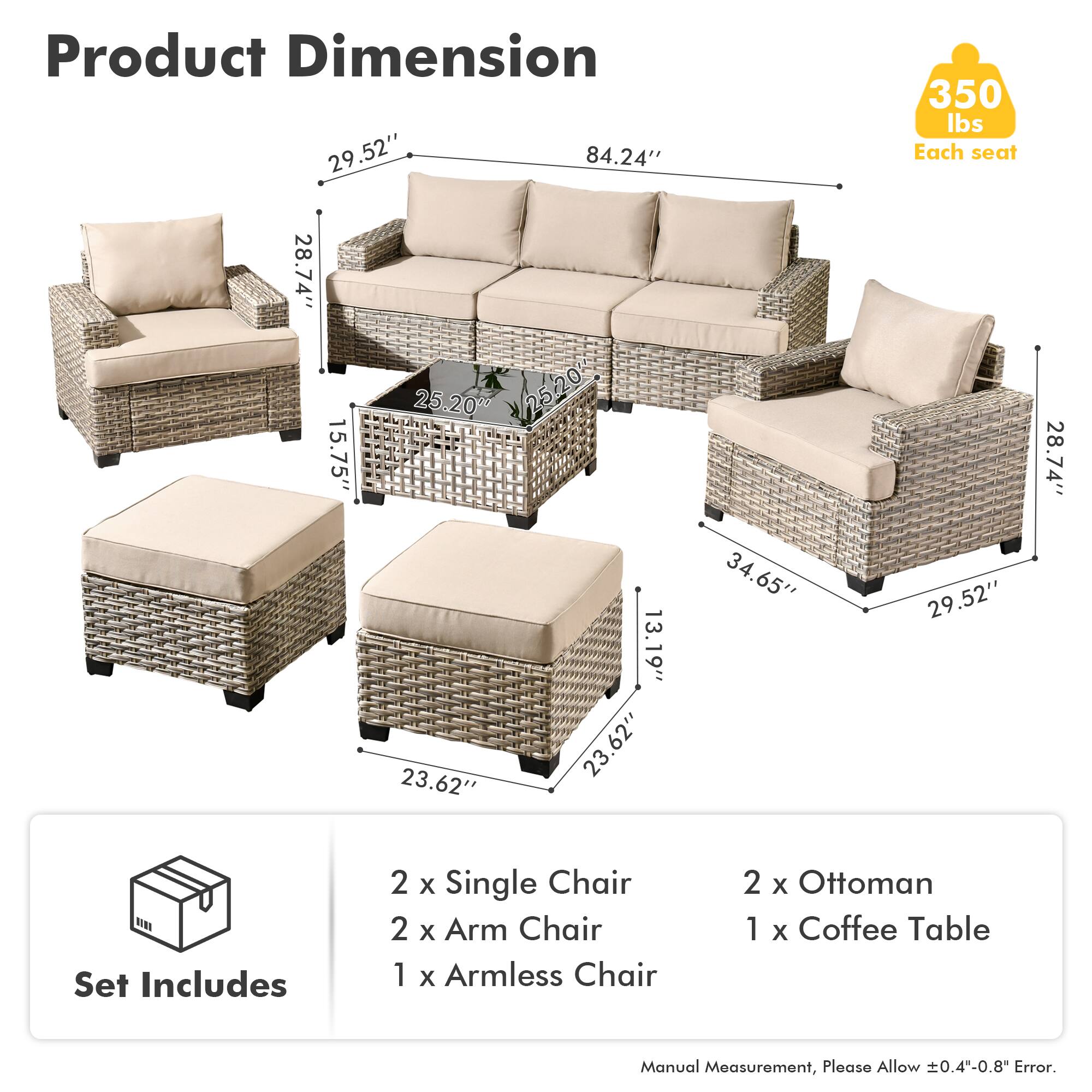 **Product Dimension**

- 84.24" (Length)
- 29.52" (Height)
- 28.74" (Depth)
- 25.20" (Seat Height)
- 15.75" (Arm Height)
- 13.19" (Armrest Height)
- 23.62" (Ottoman Height)
- 34.65" (Coffee Table Height)
- 29.52" (Armless Chair Width)
- 28.74" (Armless Chair Depth)
- 23.62" (Armless Chair Height)

**Set Includes**

- 2 x Single Chair
- 2 x Arm Chair
- 1 x Armless Chair
- 2 x Ottoman
- 1 x Coffee Table

**Weight Capacity**

- 350 lbs Each seat

**Note**

- Manual Measurement, Please Allow ±0.4"-0.8" Error.