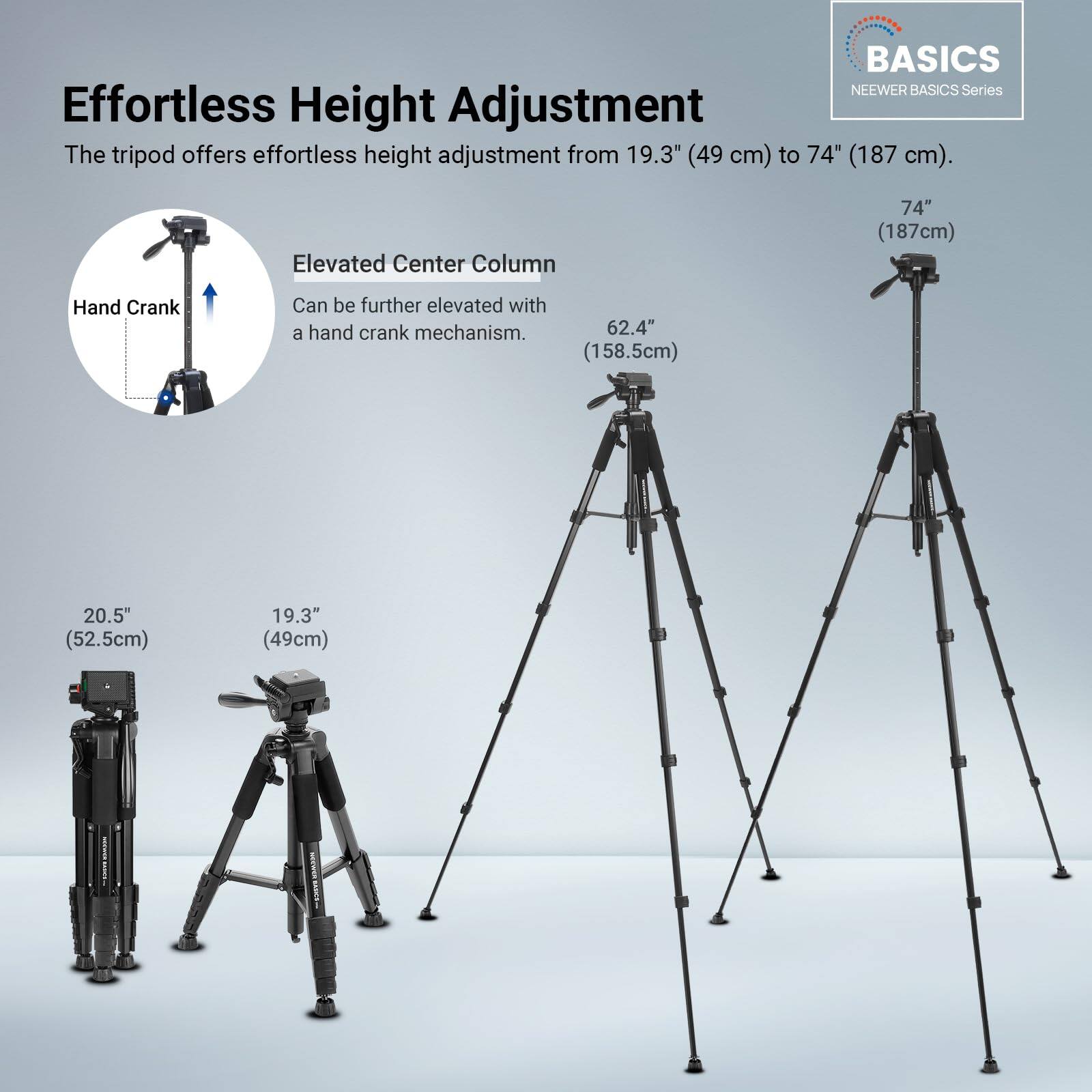 **BASICS NEWEER BASICS Series**

**Effortless Height Adjustment**  
The tripod offers effortless height adjustment from 19.3" (49 cm) to 74" (187 cm).

**Elevated Center Column**  
Can be further elevated with a hand crank mechanism.

- 74" (187 cm)
- 62.4" (158.5 cm)
- 20.5" (52.5 cm)
- 19.3" (49 cm)