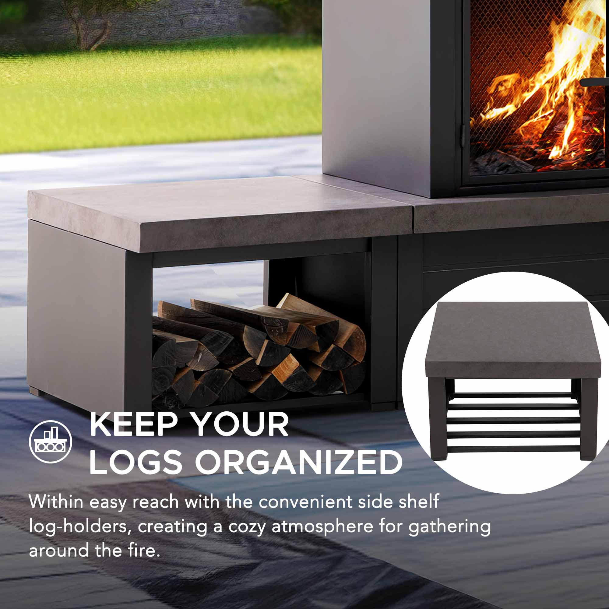 KEEP YOUR LOGS ORGANIZED

Within easy reach with the convenient side shelf log-holders, creating a cozy atmosphere for gathering around the fire.