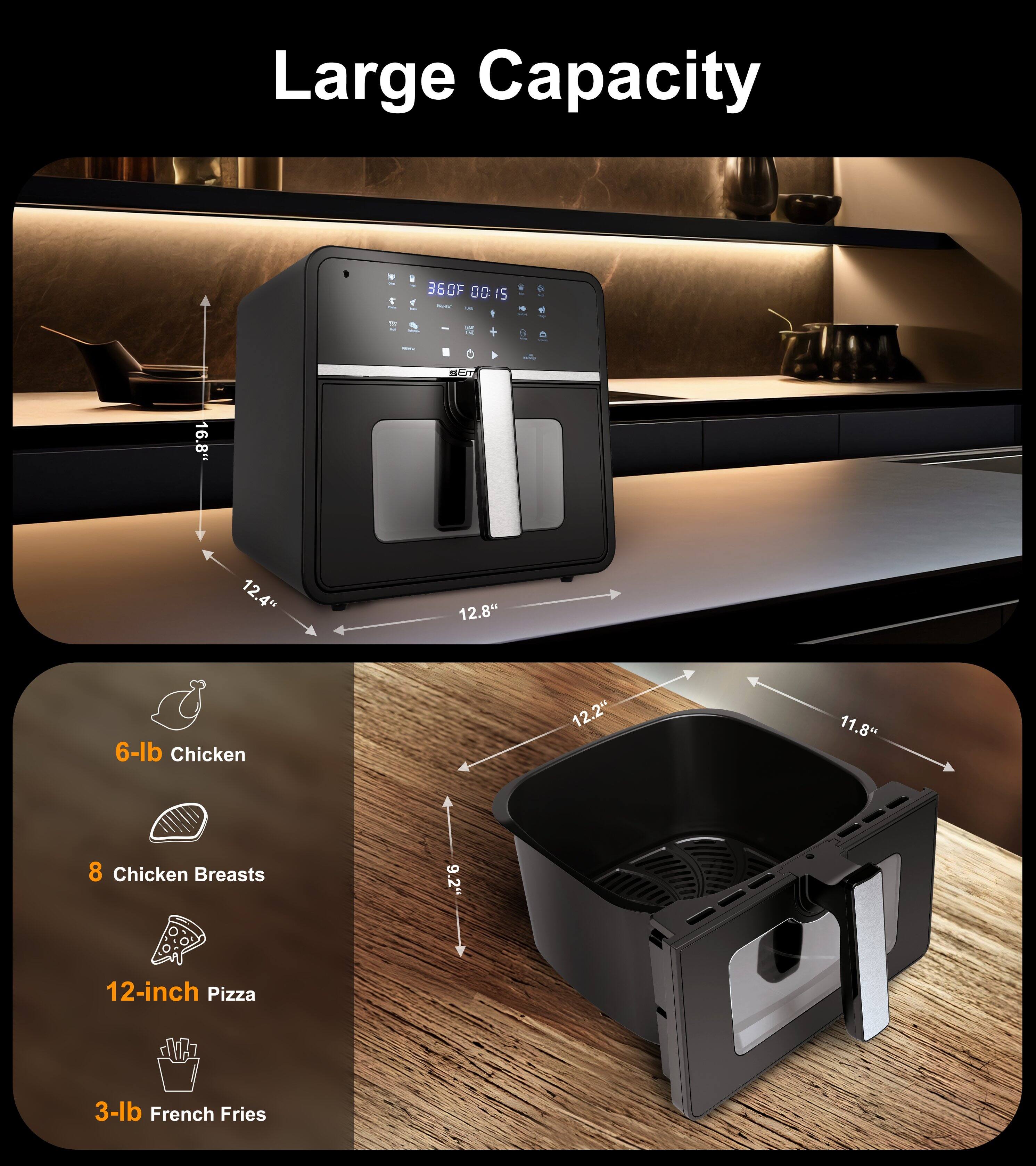 Large Capacity

360°F 00:15

16.8" 12.4" 12.8" 6-lb Chicken 12.2" 11.8" 8 Chicken Breasts 9.2" 12-inch Pizza 3-lb French Fries