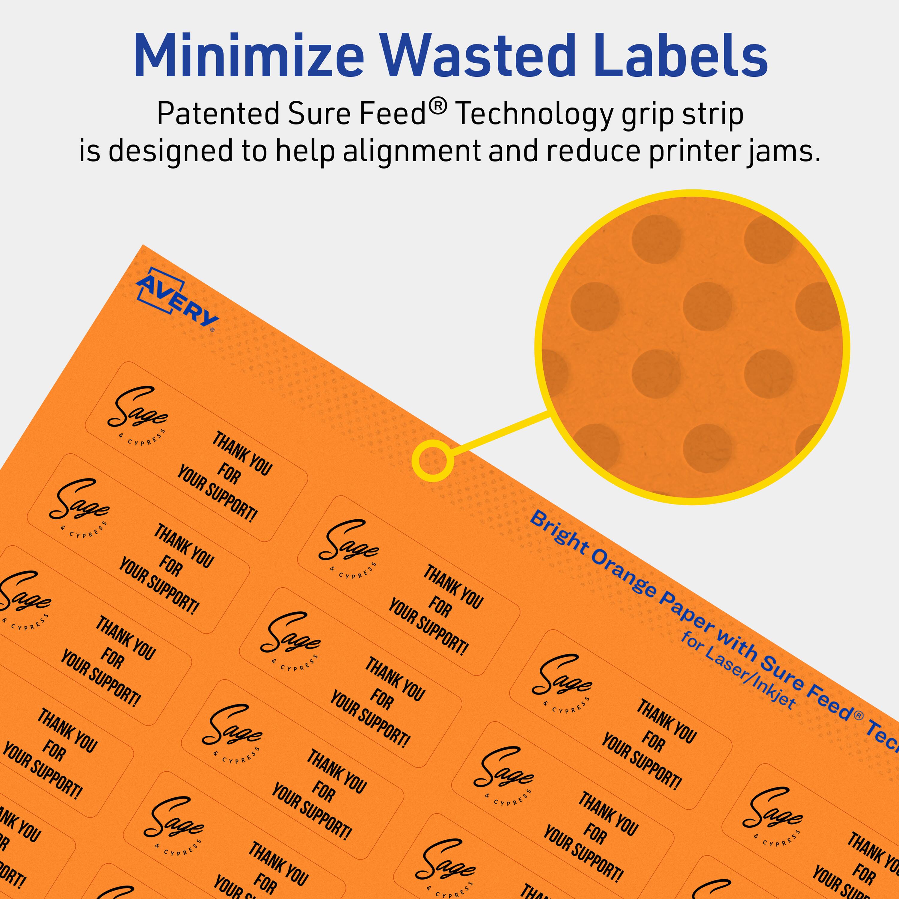 Minimize Wasted Labels

Patented Sure Feed® Technology grip strip is designed to help alignment and reduce printer jams.

Bright Orange Paper with Sure Feed® Technology for Laser/Inkjet

AVERY

Sage Express

THANK YOU FOR YOUR SUPPORT!