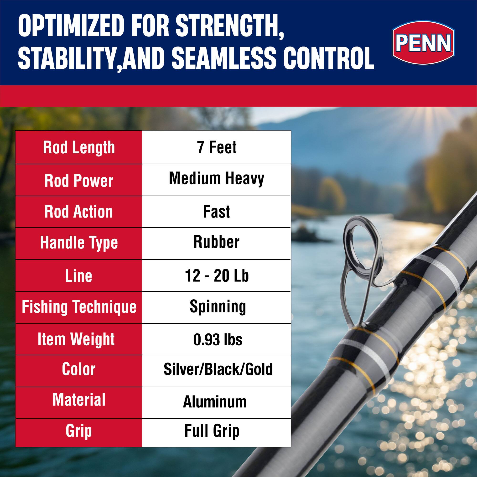 OPTIMIZED FOR STRENGTH, STABILITY, AND SEAMLESS CONTROL

- Rod Length: 7 Feet
- Rod Power: Medium Heavy
- Rod Action: Fast
- Handle Type: Rubber
- Line: 12 - 20 Lb
- Fishing Technique: Spinning
- Item Weight: 0.93 lbs
- Color: Silver/Black/Gold
- Material: Aluminum
- Grip: Full Grip