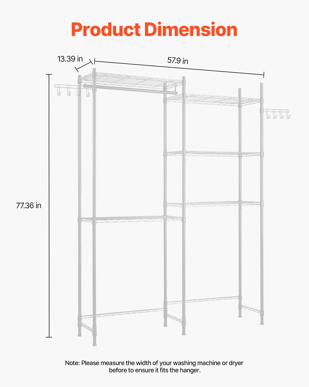 Product Dimension

13.39 in  
57.9 in  
77.36 in  

Note: Please measure the width of your washing machine or dryer before to ensure it fits the hanger.