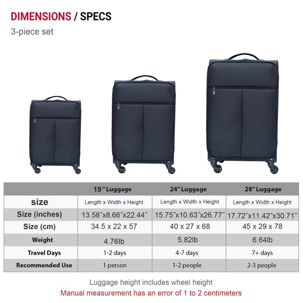**DIMENSIONS / SPECS**

**3-piece set**

| Size       | 19" Luggage | 24" Luggage | 28" Luggage |
|------------|-------------|-------------|-------------|
| **Size (inches)** | 13.58" x 8.66" x 22.44" | 15.75" x 10.63" x 26.77" | 17.72" x 11.42" x 30.71" |
| **Size (cm)** | 34.5 x 22 x 57 | 40 x 27 x 68 | 45 x 29 x 78 |
| **Weight** | 4.76lb | 5.82lb | 6.64lb |
| **Travel Days** | 1-2 days | 4-7 days | 7+ days |
| **Recommended Use** | 1 person | 1-2 people | 2-3 people |

*Luggage height includes wheel height*

*Manual measurement has an error of 