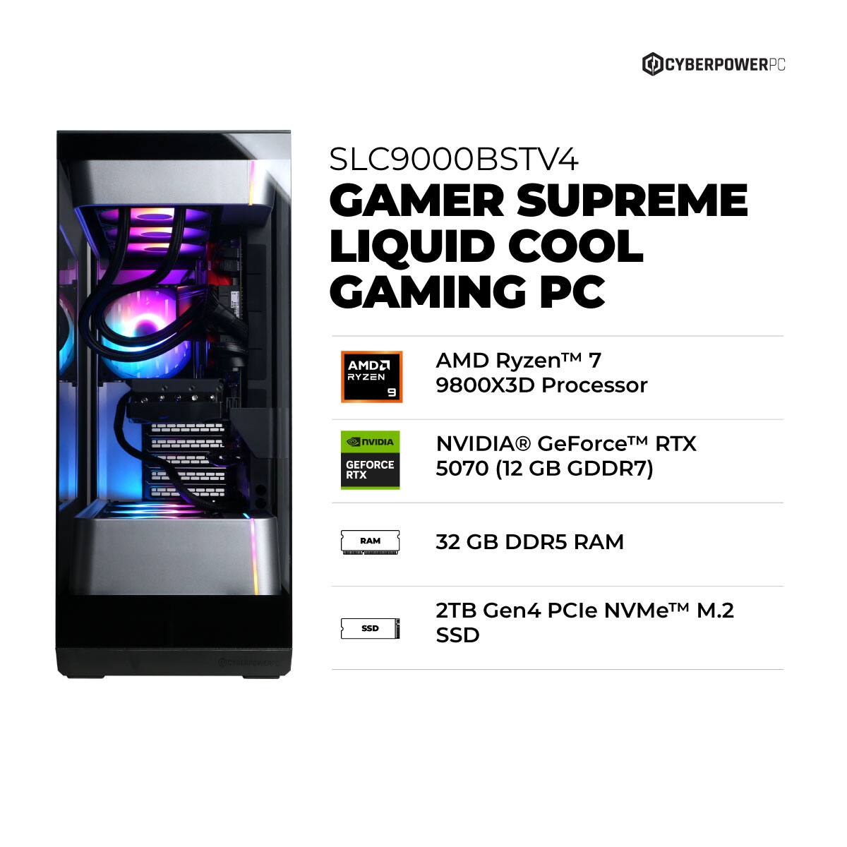 CYBERPOWERPC SLC9000BSTV4 GAMER SUPREME LIQUID COOL GAMING PC  
AMD Ryzen™ 7 9800X3D Processor  
NVIDIA® GeForce™ RTX 5070 (12 GB GDDR7)  
32 GB DDR5 RAM  
2TB Gen4 PCIe NVMe™ M.2 SSD