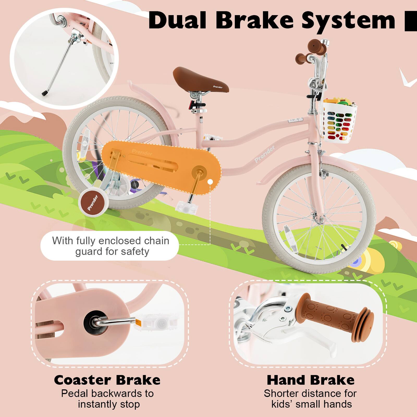 Dual Brake System

- With fully enclosed chain guard for safety
- Coaster Brake: Pedal backwards to instantly stop
- Hand Brake: Shorter distance for kids' small hands