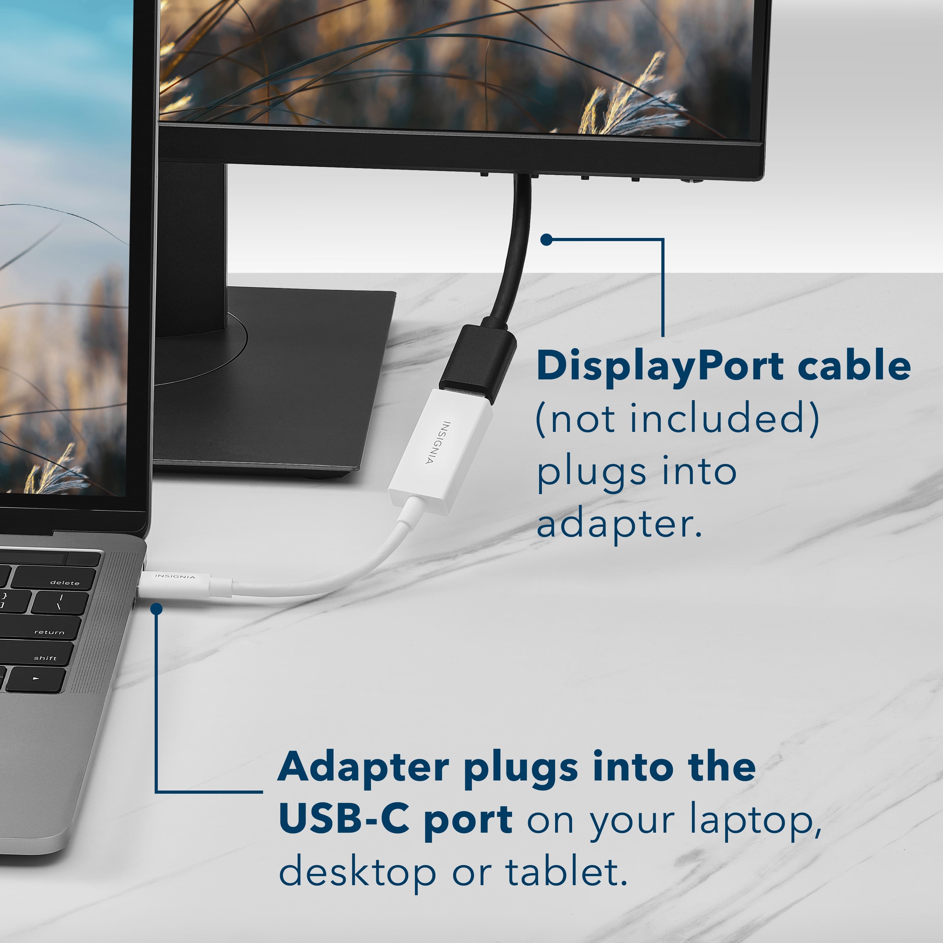 DisplayPort cable (not included) plugs into adapter. Adapter plugs into the USB-C port on your laptop, desktop or tablet.
