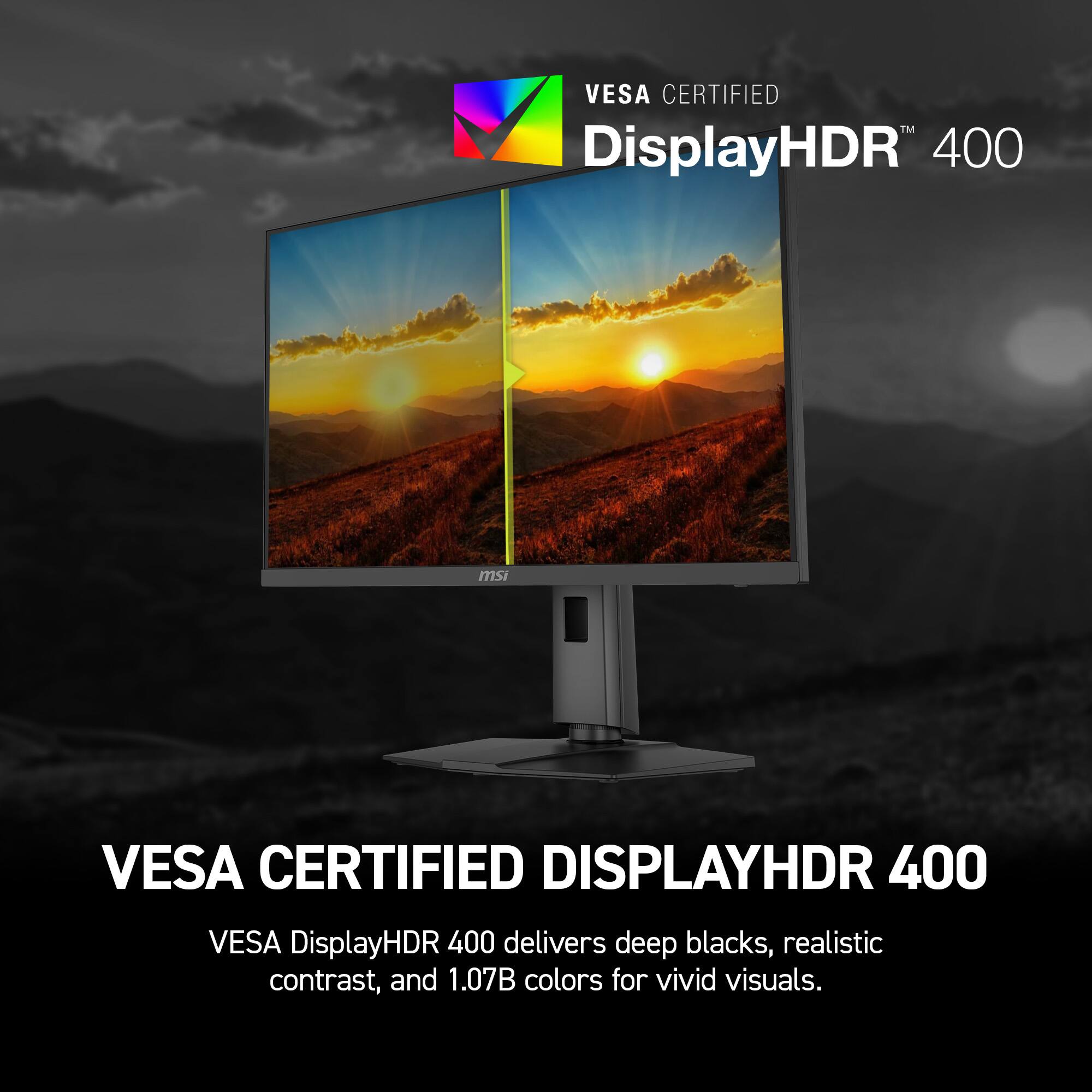 VESA CERTIFIED™ DisplayHDR 400

msi

VESA CERTIFIED DISPLAYHDR 400

VESA DisplayHDR 400 delivers deep blacks, realistic contrast, and 1.07B colors for vivid visuals.