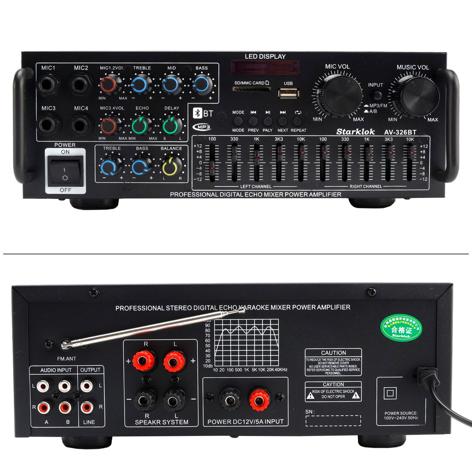 MIC1 MIC2 MIC12V0L TREBLE MID BASS LED DISPLAY MIC VOL MUSIC VOL SD/MMC CARD USB INPUT MIC3 MIC4 MIC4.4VOL ECHO DELAY MODE M H BN A/B BT MIN MAX MIN MAX MODE PREV PLAY NEXT REPEAT Starklok AV-326BT

POWER ON OFF

PROFESSIONAL DIGITAL ECHO MIXER POWER AMPLIFIER

PROFESSIONAL STEREO DIGITAL ECHO KARAOKE MIXER POWER AMPLIFIER

CAUTION

AUDIO INPUT OUTPUT

FM.ANT

R L

SPEAKR SYSTEM

POWER DC12V/5A INPUT

POWER SOURCE 100V-240V 50/60Hz

CAUTION

REDUCE THE RISK OF ELECTRIC SHOCK

DO NOT OPEN COVER

RISK OF ELECTRIC SHOCK

DO NOT OPERATE

POWER SOURCE 100V-240V 50/60Hz
