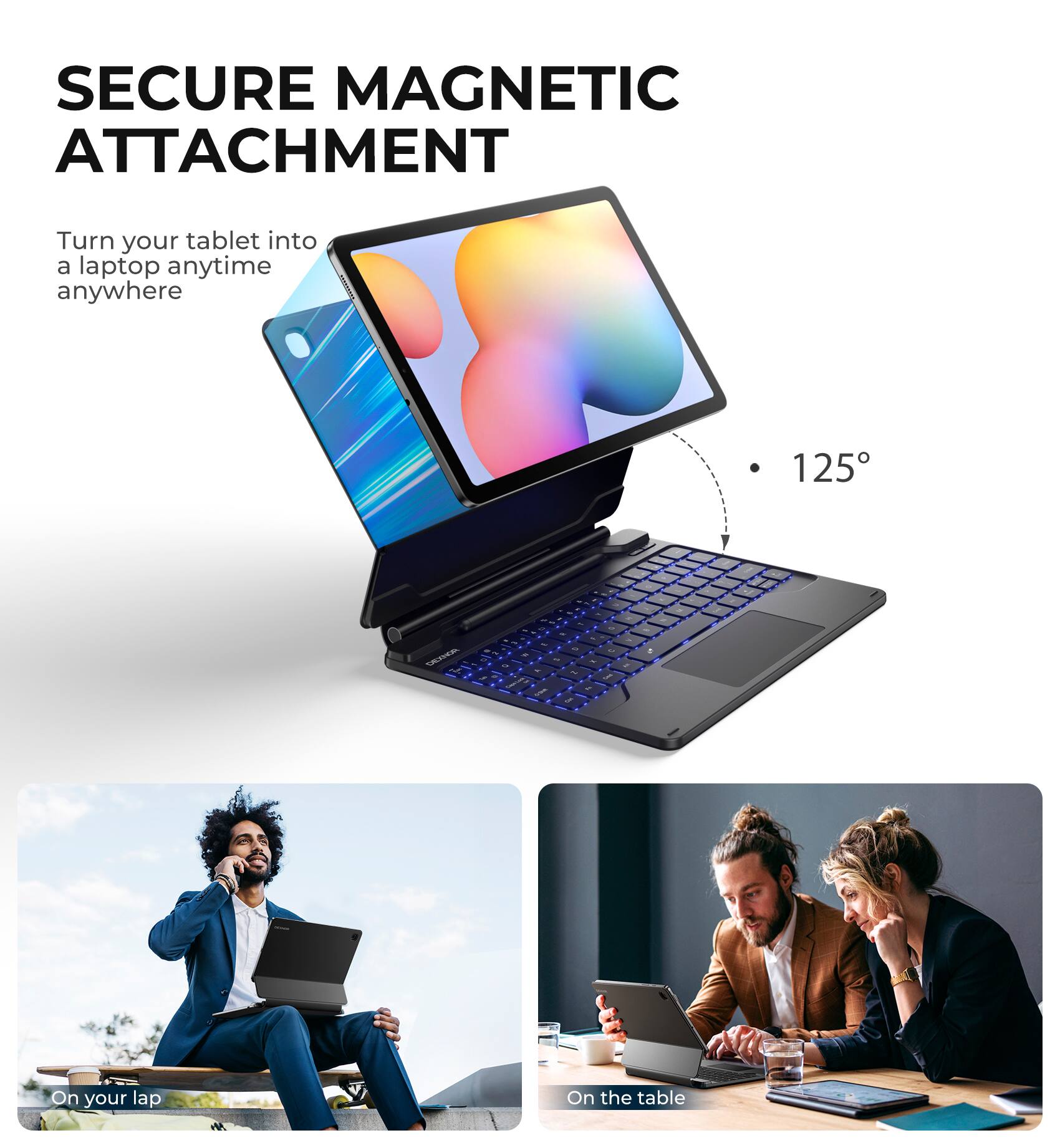 SECURE MAGNETIC ATTACHMENT  
Turn your tablet into a laptop anytime anywhere  

125°  

On your lap  
On the table