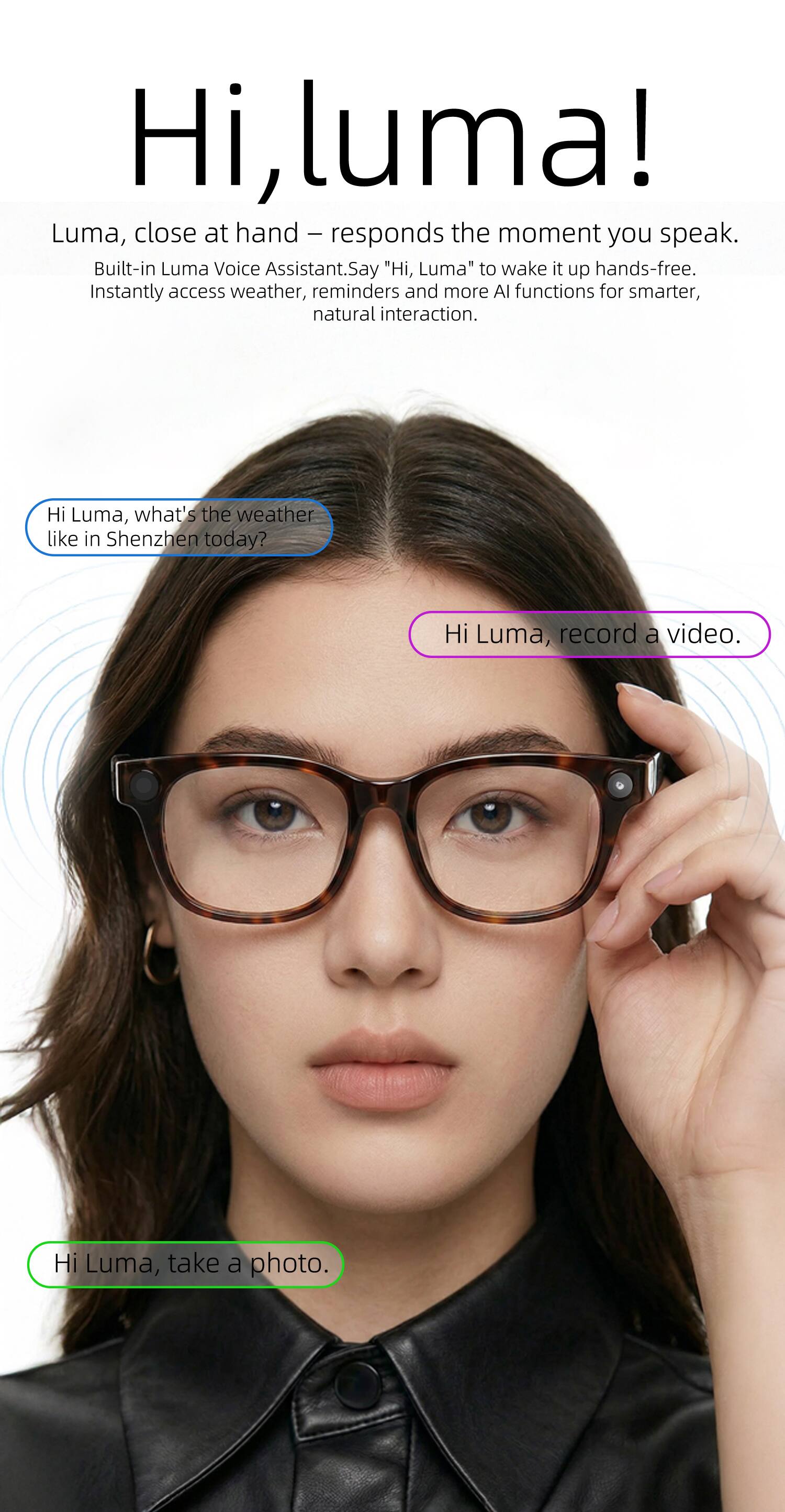 Hi, luma! Luma, close at hand - responds the moment you speak. Built-in Luma Voice Assistant. Say "Hi, Luma" to wake it up hands-free. Instantly access weather, reminders and more AI functions for smarter, natural interaction.

Hi Luma, what's the weather like in Shenzhen today?
Hi Luma, record a video.
Hi Luma, take a photo.