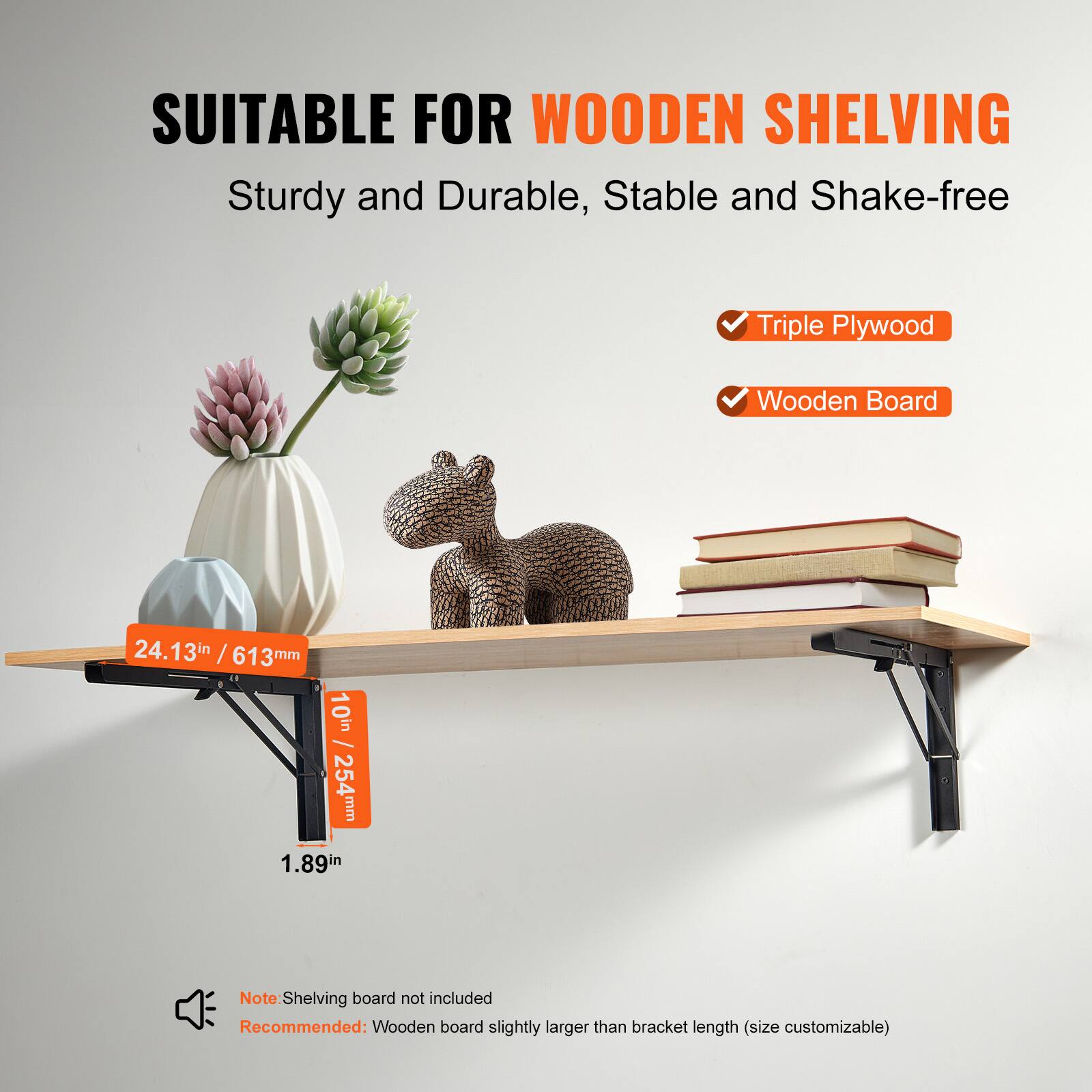 SUITABLE FOR WOODEN SHELVING  
Sturdy and Durable, Stable and Shake-free  

- Triple Plywood  
- Wooden Board  

24.13in / 613mm  
10in / 254mm  
1.89in  

Note: Shelving board not included  
Recommended: Wooden board slightly larger than bracket length (size customizable)