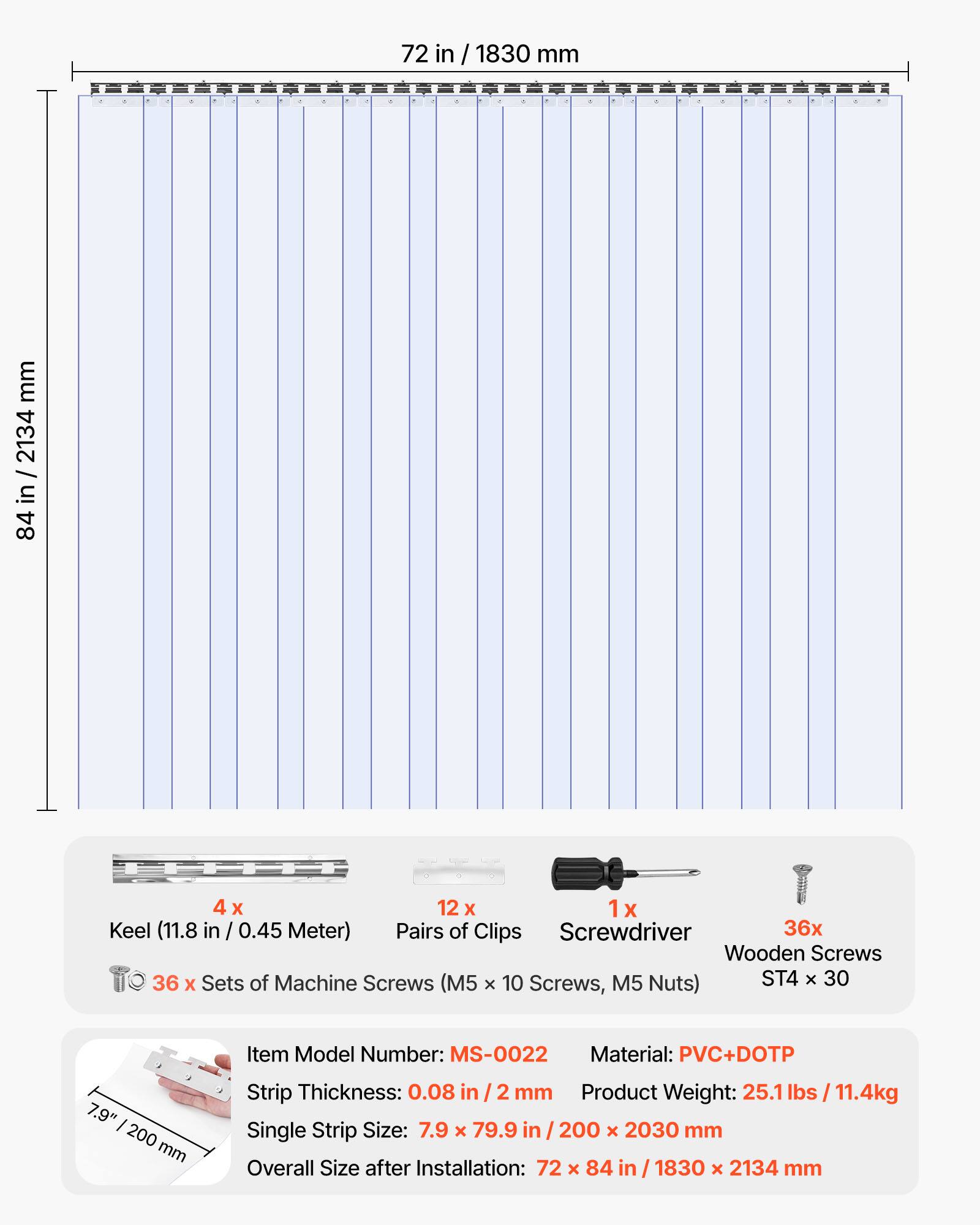 72 in / 1830 mm  
84 in / 2134 mm  

4 x Keel (11.8 in / 0.45 Meter)  
12 x Pairs of Clips  
1 x Screwdriver  
36 x Wooden Screws  
36 x Sets of Machine Screws (M5 x 10 Screws, M5 Nuts) ST4 x 30  

Item Model Number: MS-0022  
Material: PVC+DOTP  
Strip Thickness: 0.08 in / 2 mm  
Product Weight: 25.1 lbs / 11.4kg  
Single Strip Size: 7.9 x 79.9 in / 200 x 2030 mm  
Overall Size after Installation: 72 x 84 in / 1830 x 2134 mm