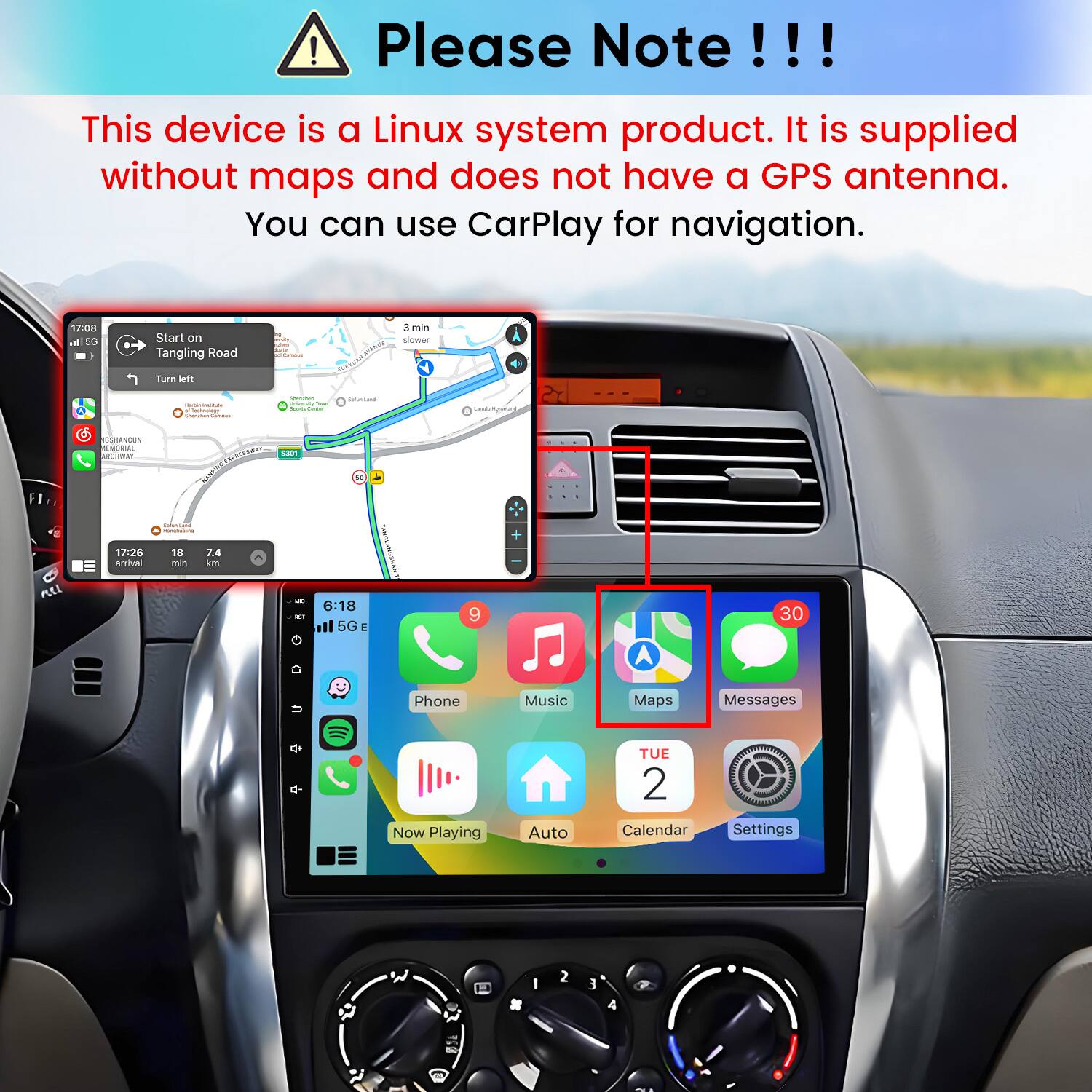 Please Note!!!
This device is a Linux system product. It is supplied without maps and does not have a GPS antenna. You can use CarPlay for navigation.

17:08 al 5G
Start on Tangling Road
min Camous
way
3 min slower
Turn left
  Tachnology
- university from Sours Cuntur
SOLIRE
Carrola Homatiant,
GSHANCUN REMORIAL ARCHWAY
5301
Salorcent monoficating
All
17:26 arrival
18 min
7.4 km
ac to
6:18 5G E
9
30

Phone
Music
Maps
Messages

Now Playing
Auto
TUE 2 Calendar
Settings