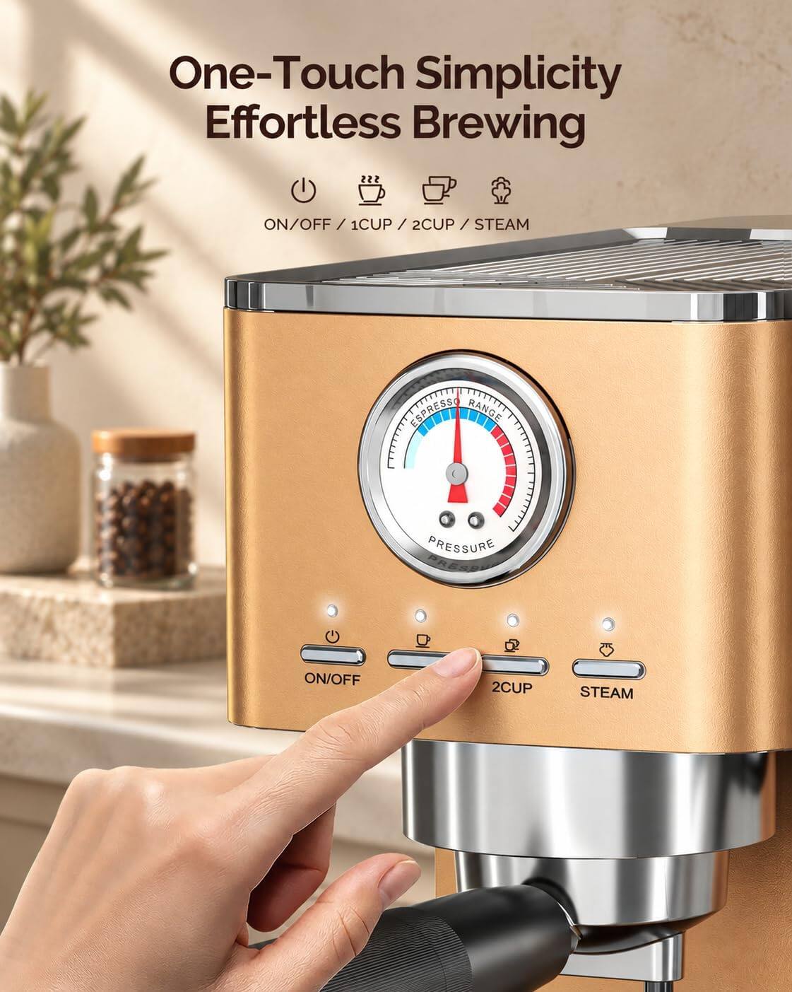 One-Touch Simplicity Effortless Brewing

ON/OFF / 1CUP / 2CUP / STEAM

ESPRESSO RANGE PRESSURE PRESSURE

ON/OFF

2CUP

STEAM