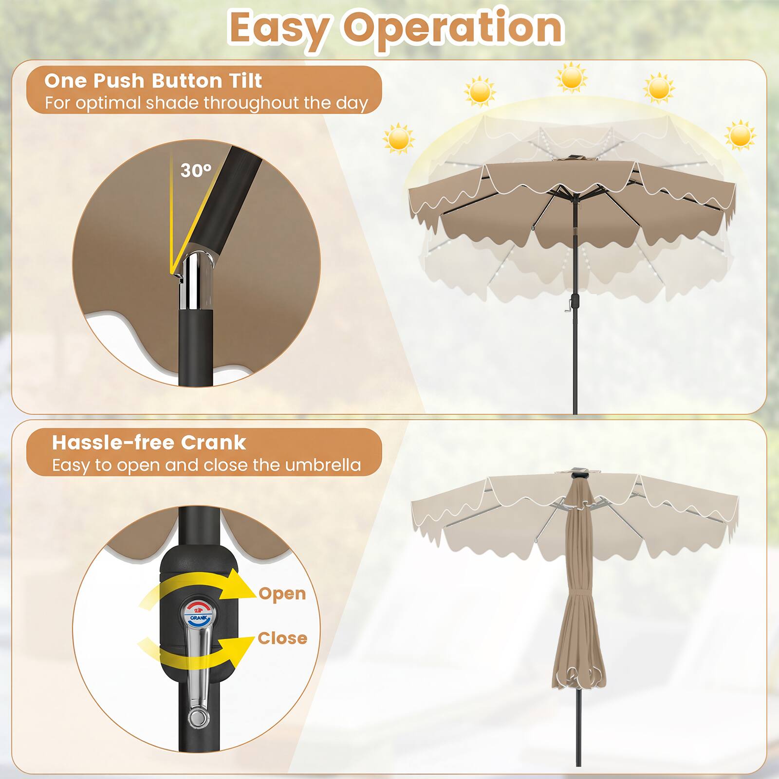 Easy Operation

One Push Button Tilt  
For optimal shade throughout the day

30°

Hassle-free Crank  
Easy to open and close the umbrella

Open  
Close