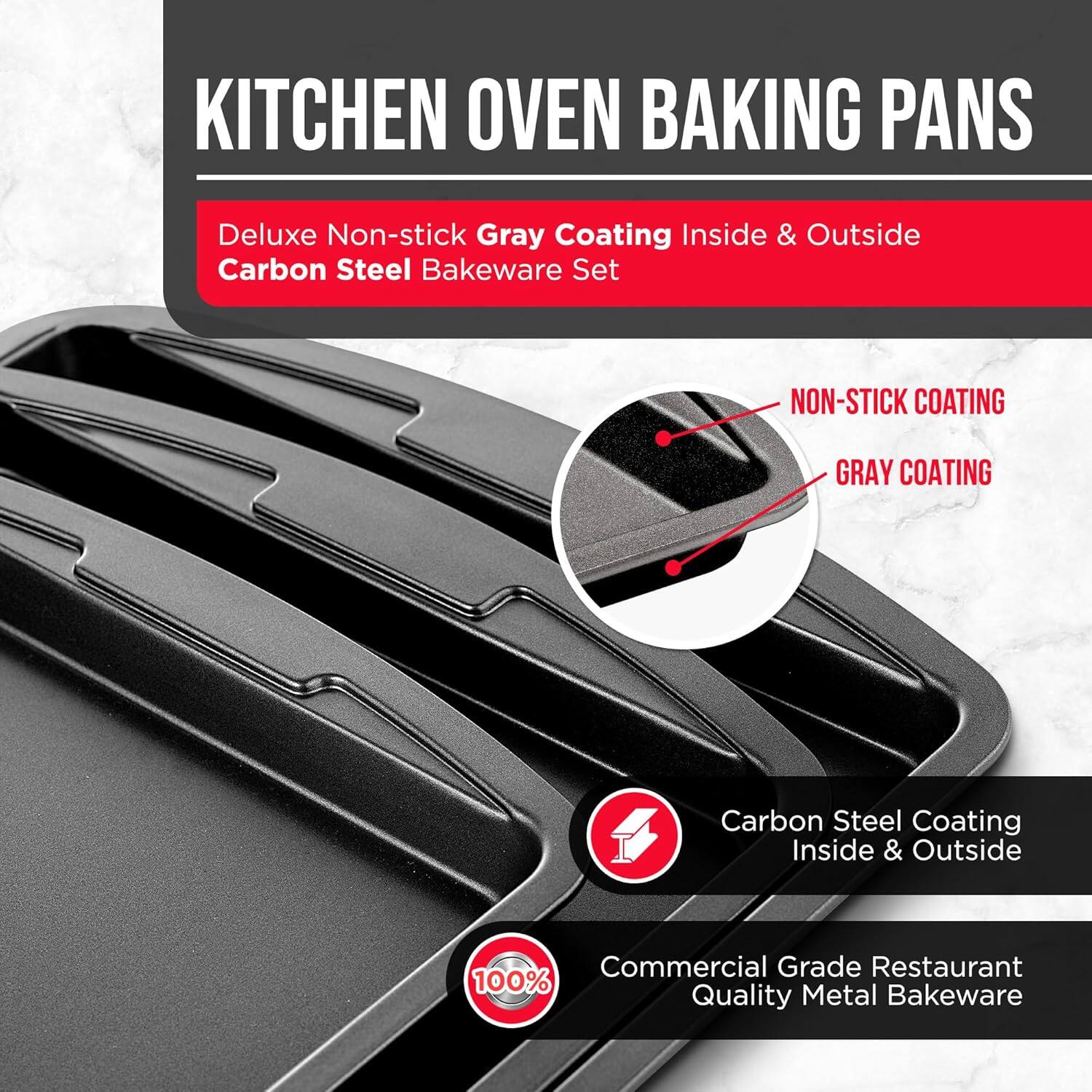 KITCHEN OVEN BAKING PANS
Deluxe Non-stick Gray Coating Inside & Outside Carbon Steel Bakeware Set
NON-STICK COATING
GRAY COATING
Carbon Steel Coating Inside & Outside
Commercial Grade Restaurant Quality Metal Bakeware