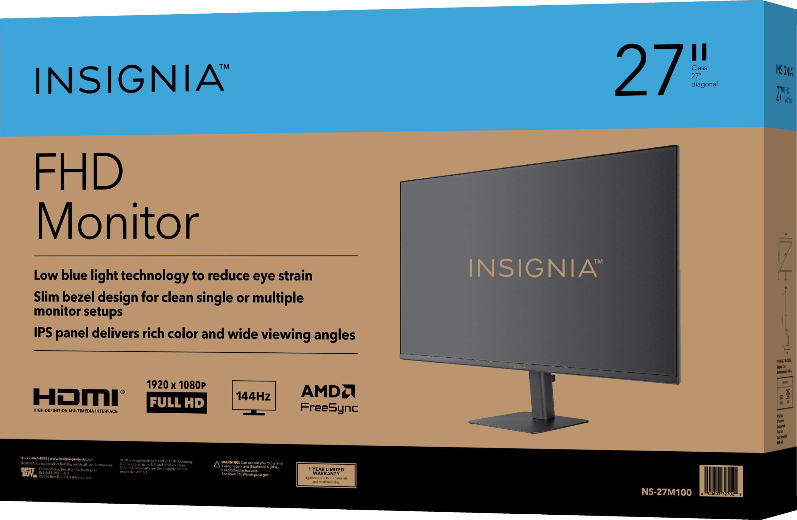 INSIGNIA™  
27" Class 27" diagonal  
FHD Monitor  
Low blue light technology to reduce eye strain  
Slim bezel design for clean single or multiple monitor setups  
IPS panel delivers rich color and wide viewing angles  
1920 x 1080  
HDMI FULL HD HIGH-DEFINITION MULTIMEDIA INTERFACE  
144Hz  
AMD FreeSync  

NS-27M100  
2018 SEP