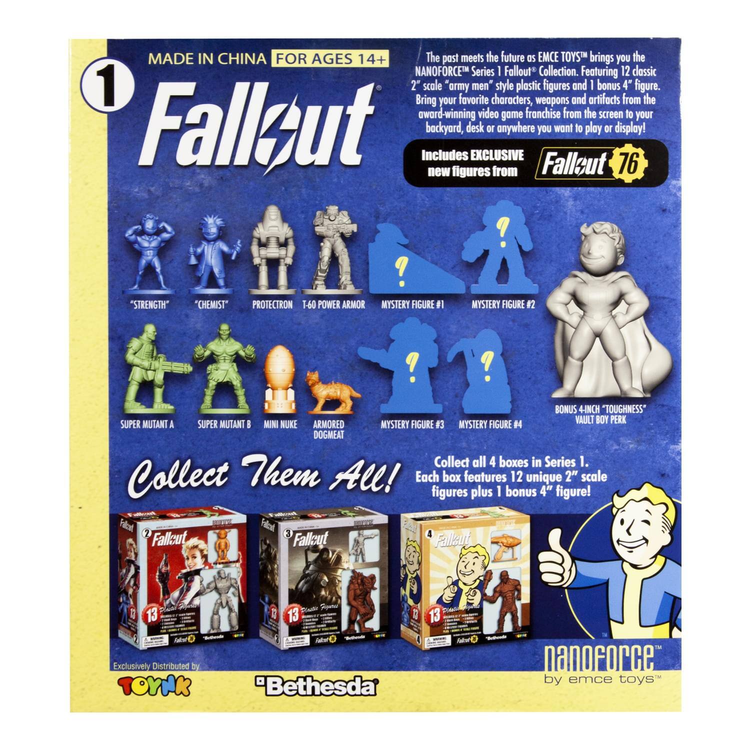 MADE IN CHINA FOR AGES 14+  
The past meets the future as EMCE TOYS brings you the NANOFORCE™ Series I Fallout Collection. Featuring 12 classic 2" scale army men style plastic figures and 1 bonus 4" figure. Bring your favorite characters, weapons and artifacts from the award-winning video game franchise from the screen to your backyard, desk or anywhere you want to play or display!  

Includes EXCLUSIVE new figures from Fallout 76:  
- "STRENGTH"  
- "CHEMIST"  
- PROTECTRON T-60 POWER ARMOR  
- MYSTERY FIGURE #1  
- MYSTERY FIGURE #2  
- BONUS 4" "TOUGHNESS" VAULT BOY PERK  
- SUPER MUTANT A  
- SUPER MUTANT B  
- MINI NUKE  
- ARMORED DOGMEAT  
- MYSTERY FIGURE #3  
- MYSTERY FIGURE #4  

Collect all 4 boxes in Series 1. Each box features 12 unique 2" scale figures plus 1 bonus 4" figure!  

Collect Them All!  

Exclusively Distributed by TOYNK  
