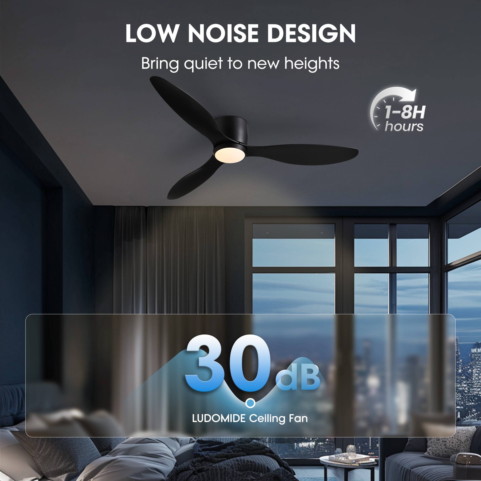 LOW NOISE DESIGN  
Bring quiet to new heights  

1-8H hours  

30 dB  
LUDOMIDE Ceiling Fan