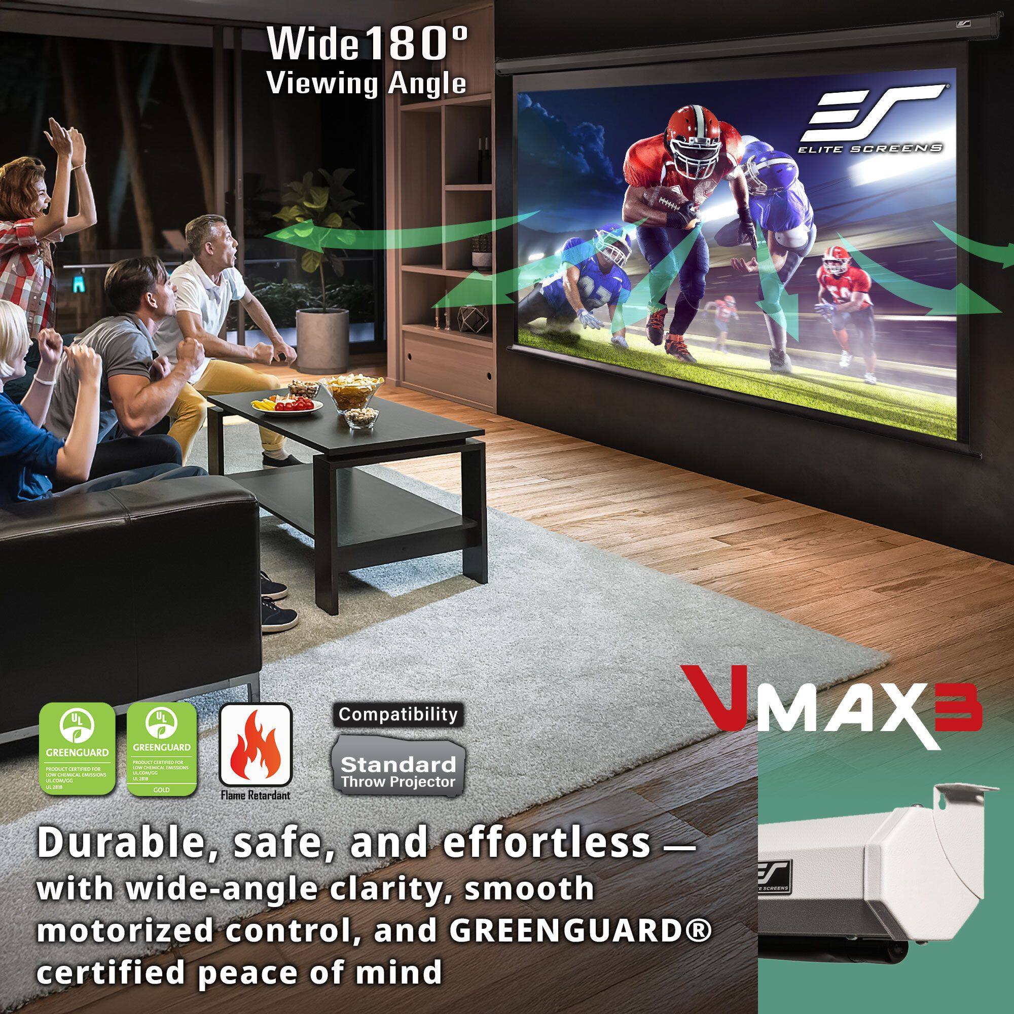 Wide 180° Viewing Angle

ELITE SCREENS

VMAX3

Durable, safe, and effortless — with wide-angle clarity, smooth motorized control, and GREENGUARD® certified peace of mind

Compatibility
Standard Throw Projector

GREENGUARD GOLD
GREENGUARD GOLD
Flame Retardant