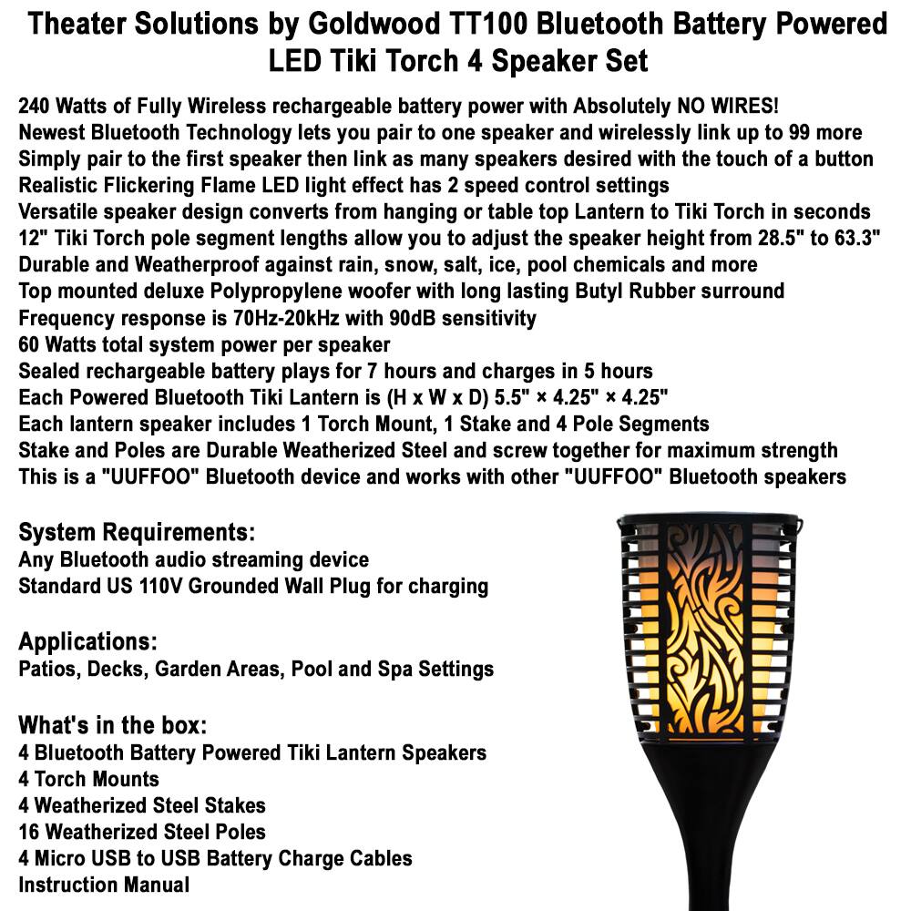 **Theater Solutions by Goldwood TT100 Bluetooth Battery Powered 4 Speaker Set**

- **240 Watts of Fully Wireless rechargeable battery power with Absolutely NO WIRES!**
- **Newest Bluetooth Technology** lets you pair to one speaker and wirelessly link up to 99 more speakers desired with the touch of a button
- **Realistic Flickering Flame LED light effect** has 2 speed control settings
- **Versatile speaker design** converts from hanging table top Lantern to Tiki Torch in seconds
- **12" Tiki Torch pole segment lengths** allow you to adjust the speaker height from 28.5" to 63.3"
- **Durable and Weatherproof** against rain, snow, salt, ice, pool chemicals and more
- **Top mounted deluxe Polypropylene woofer** with long lasting Butyl Rubber surround
- **Frequency response** is 70Hz-20kHz with 90dB sensitivity
- **60 Watts total system power per speaker**
- **Sealed rechargeable battery** plays for 7 hours and charges in 5 hours
- **Each Powered Bluetooth Tiki Lantern** is (H x W x D) 5.