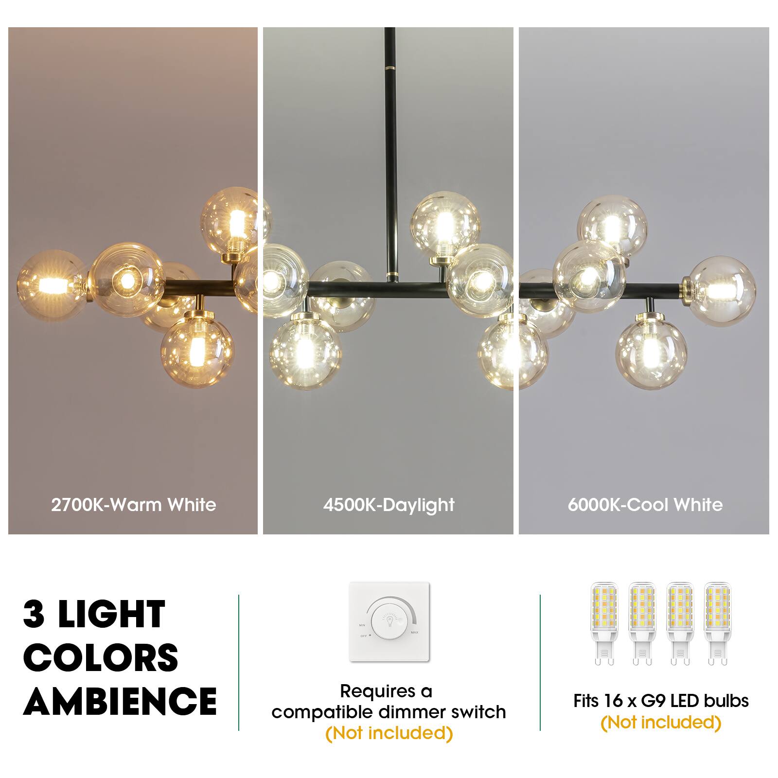2700K-Warm White  
4500K-Daylight  
6000K-Cool White  

3 LIGHT COLORS AMBIENCE  

Requires a compatible dimmer switch (Not included)  

Fits 16 x G9 LED bulbs (Not included)