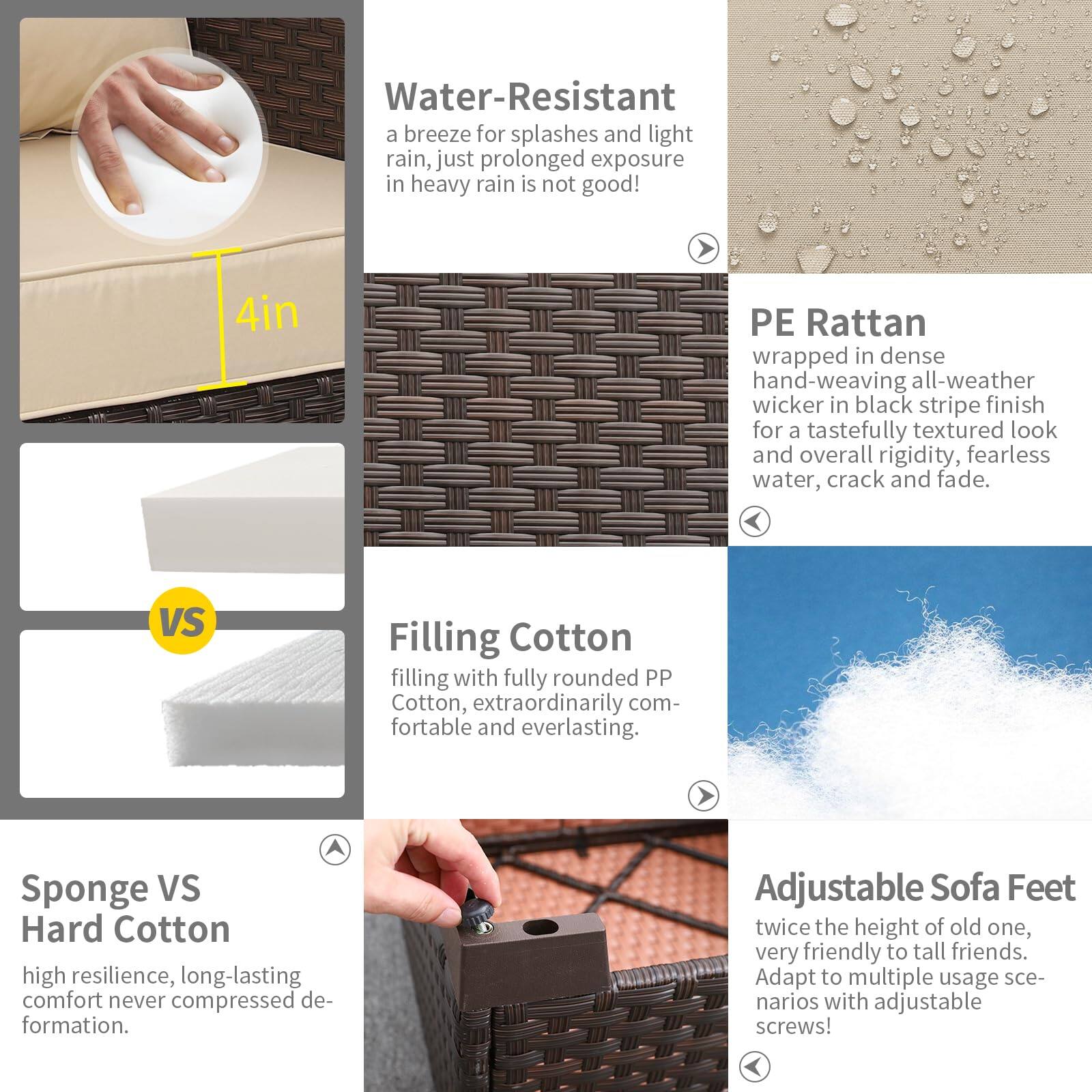 Water-Resistant: A breeze for splashes and light rain, just prolonged exposure in heavy rain is not good!

4in PE Rattan: Wrapped in dense hand-weaving all-weather wicker in black stripe finish for a tastefully textured look and overall rigidity, fearless water, crack and fade.

Filling Cotton: Filling with fully rounded PP Cotton, extraordinarily comfortable and everlasting.

Sponge VS Hard Cotton: High resilience, long-lasting comfort never compressed deformation.

Adjustable Sofa Feet: Twice the height of the old one, very friendly to tall friends. Adapt to multiple usage scenarios with adjustable screws!