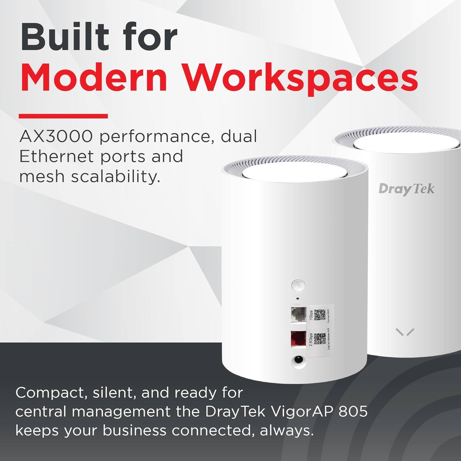 Built for Modern Workspaces

AX3000 performance, dual Ethernet ports and mesh scalability.

Compact, silent, and ready for central management the DrayTek VigorAP 805 keeps your business connected, always.