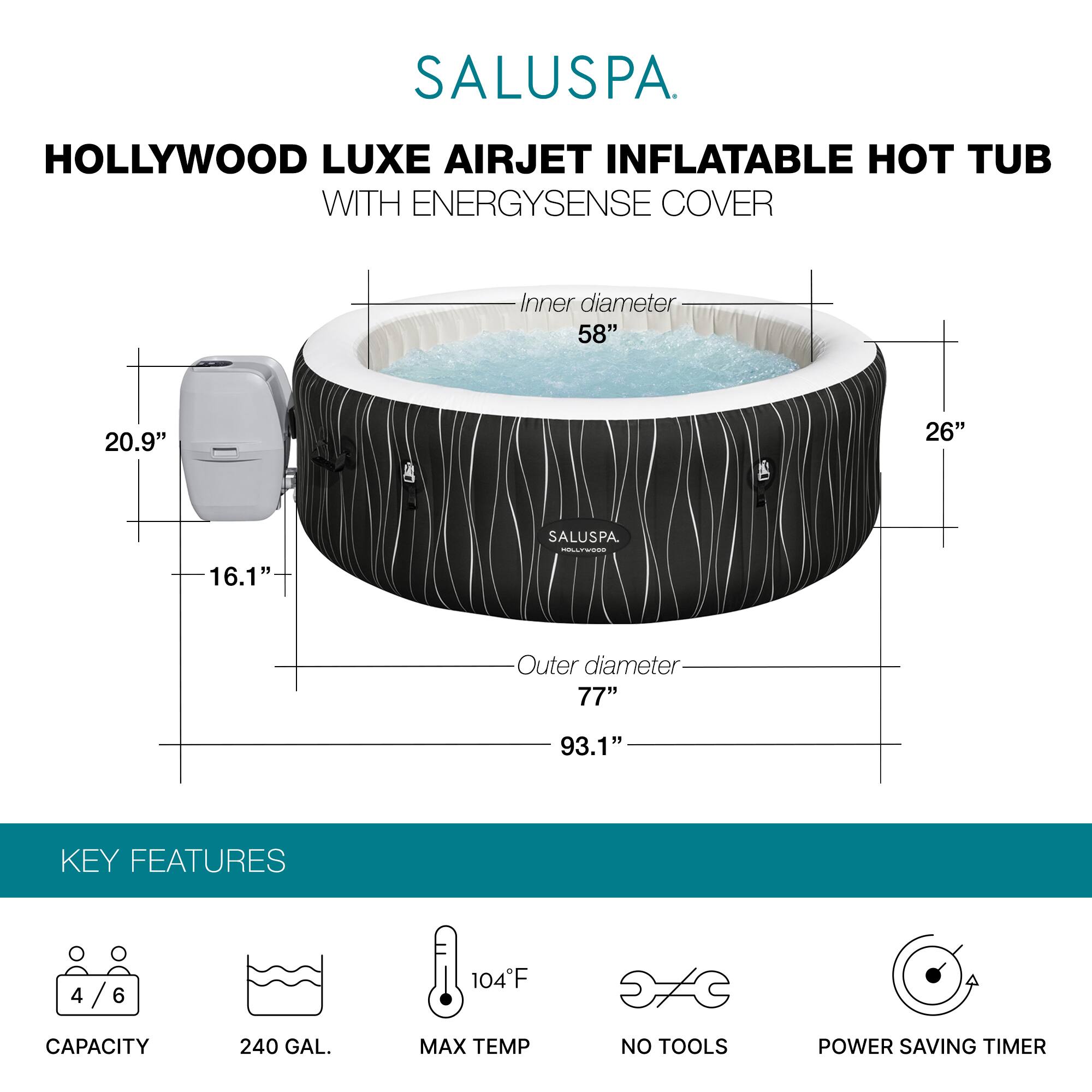 SALUSPA  
HOLLYWOOD LUXE AIRJET INFLATABLE HOT TUB WITH ENERGYSENSE COVER  

Inner diameter: 58"  
Outer diameter: 77"  
Height: 26"  
Width: 93.1"  
Depth: 20.9"  
Height of EnergySense Cover: 16.1"  

KEY FEATURES  
- Capacity: 4/6  
- 240 GAL.  
- Max Temp: 104°F  
- No Tools  
- Power Saving Timer
