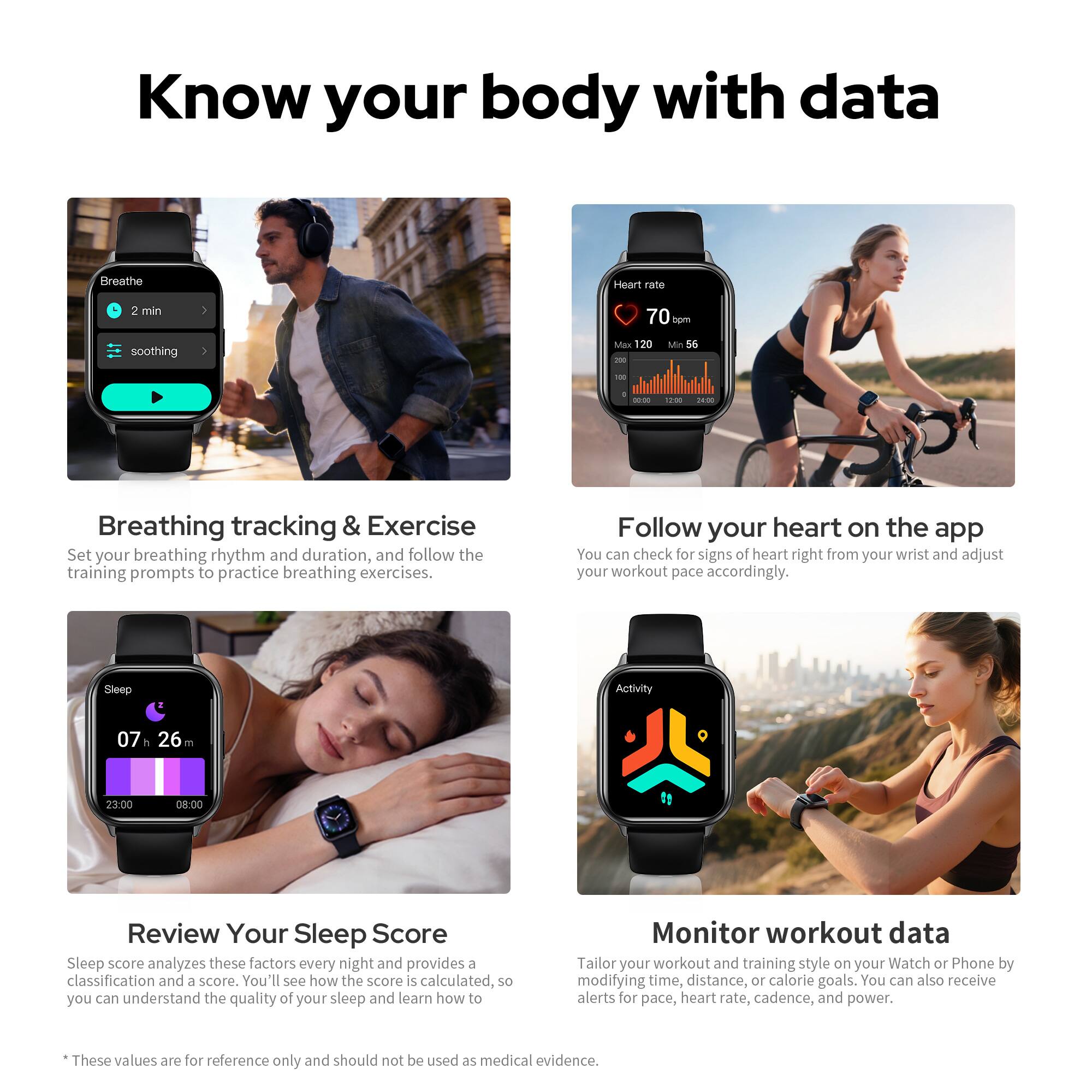 Know your body with data

Breathing tracking & Exercise  
Set your breathing rhythm and duration, and follow the training prompts to practice breathing exercises.

Follow your heart on the app  
You can check for signs of heart right from your wrist and adjust your workout pace accordingly.

Review Your Sleep Score  
Sleep score analyzes these factors every night and provides a classification and a score. You'll see how the score is calculated, so you can understand the quality of your sleep and learn how to improve it.

Monitor workout data  
Tailor your workout and training style on your Watch or Phone by modifying time, distance, or calorie goals. You can also receive alerts for pace, heart rate, cadence, and power.

*These values are for reference only and should not be used as medical evidence.