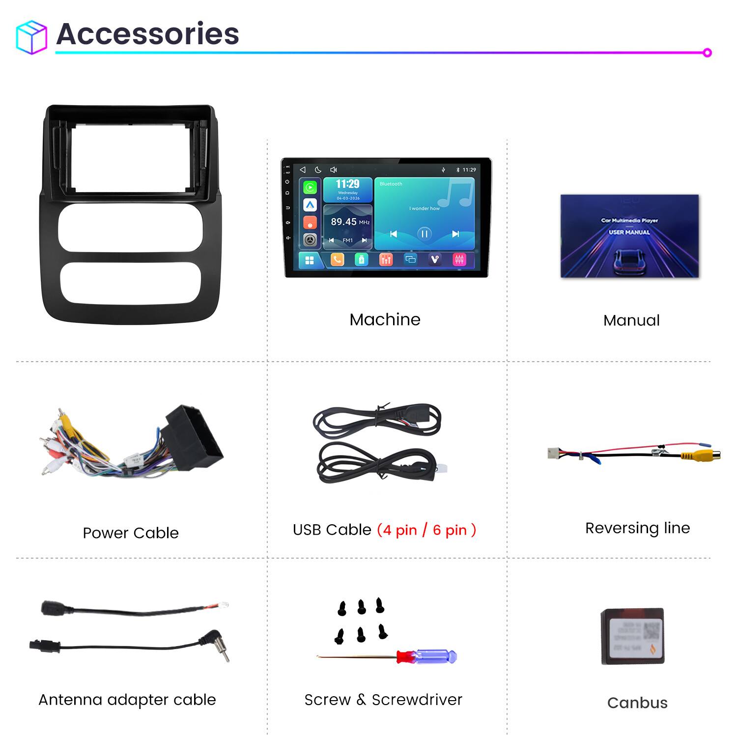 Accessories

11:29 Wednesday 04-01-2026

Bluetooth

89.45 MHz

I wonder how

Car Multimedia Player USER MANUAL

Machine

Manual

Power Cable

USB Cable (4 pin / 6 pin)

Reversing line

Antenna adapter cable

Screw & Screwdriver

Canbus