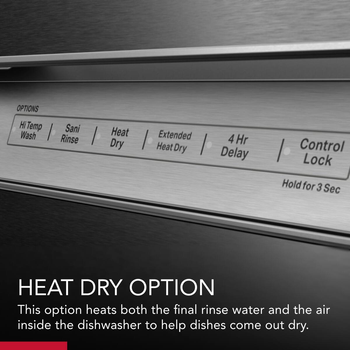 OPTIONS  
Hi Temp Wash | Sani Rinse | Heat Dry | Extended Heat Dry | 4 Hr Delay | Control Lock  
Hold for 3 Sec  

HEAT DRY OPTION  
This option heats both the final rinse water and the air inside the dishwasher to help dishes come out dry.