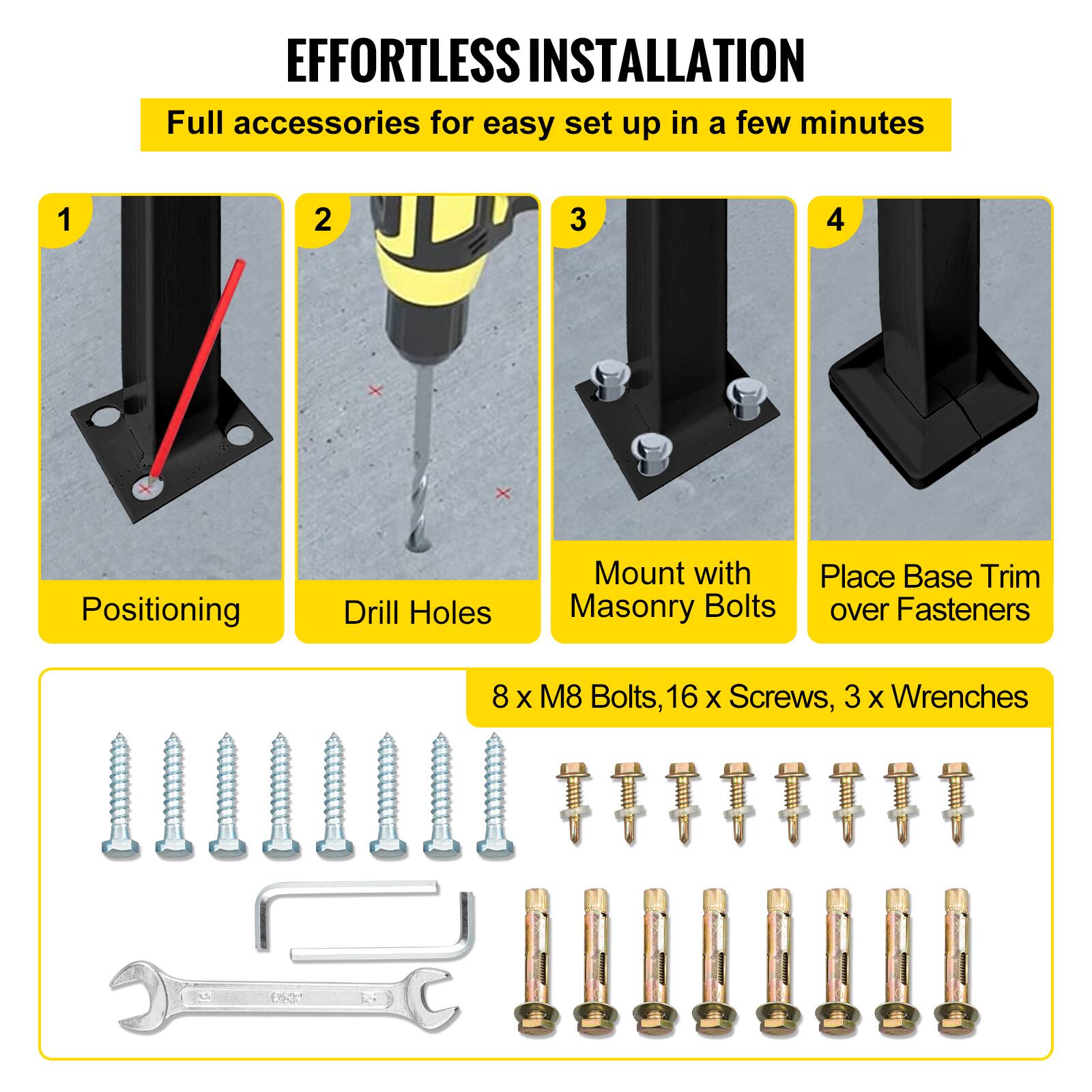 EFFORTLESS INSTALLATION
Full accessories for easy set up in a few minutes
1. Positioning
2. Drill Holes
3. Mount with Masonry Bolts
4. Place Base Trim over Fasteners
8 X M8 Bolts, 16 X Screws, 3 X Wrenches
