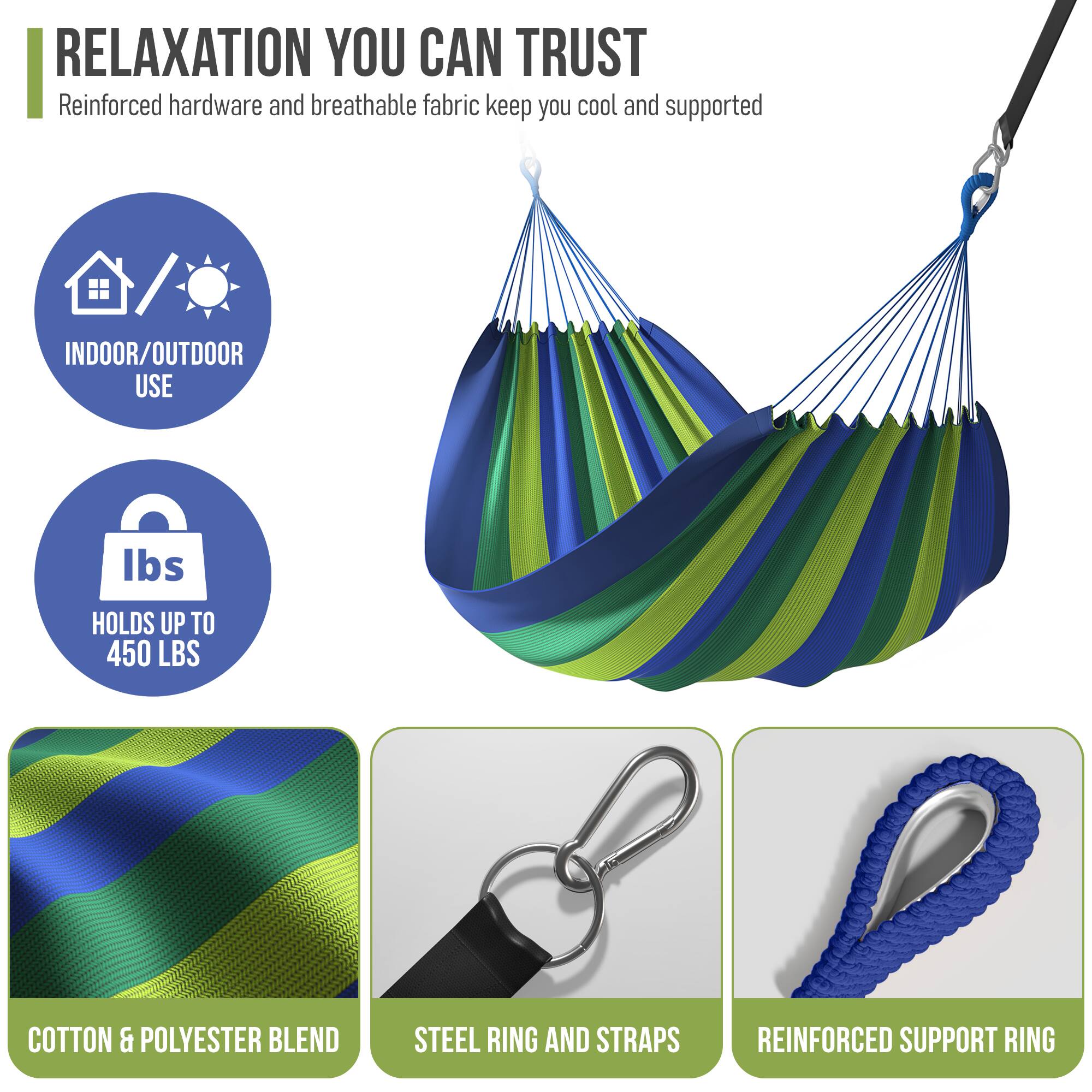 RELAXATION YOU CAN TRUST  
Reinforced hardware and breathable fabric keep you cool and supported  

- INDOOR/OUTDOOR USE  
- HOLDS UP TO 450 LBS  
- COTTON & POLYESTER BLEND  
- STEEL RING AND STRAPS  
- REINFORCED SUPPORT RING