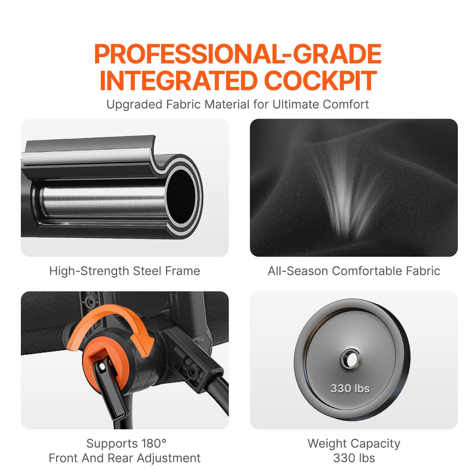 PROFESSIONAL-GRADE INTEGRATED COCKPIT
Upgraded Fabric Material for Ultimate Comfort
High-Strength Steel Frame
All-Season Comfortable Fabric
Supports 180° Front And Rear Adjustment
Weight Capacity 330 lbs