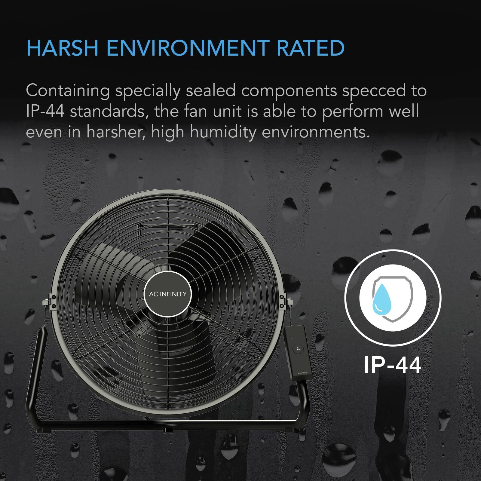 HARSH ENVIRONMENT RATED

Containing specially sealed components specced to IP-44 standards, the fan unit is able to perform well even in harsher, high humidity environments.

AC INFINITY

IP-44