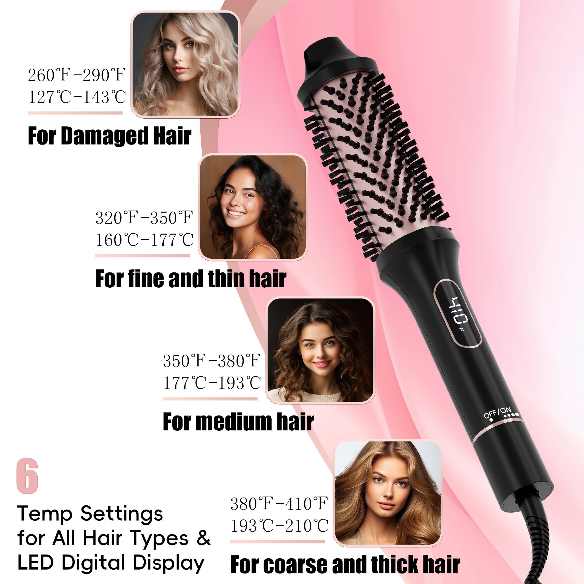 260F-290F 127C-143C For Damaged Hair
320F-350F 160C-177C For fine and thin hair
350F-380F 177C-193C For medium hair
6 Temp Settings for All Hair Types & LED Digital Display
380F-410F 193C-210C For coarse and thick hair
OFF/ON