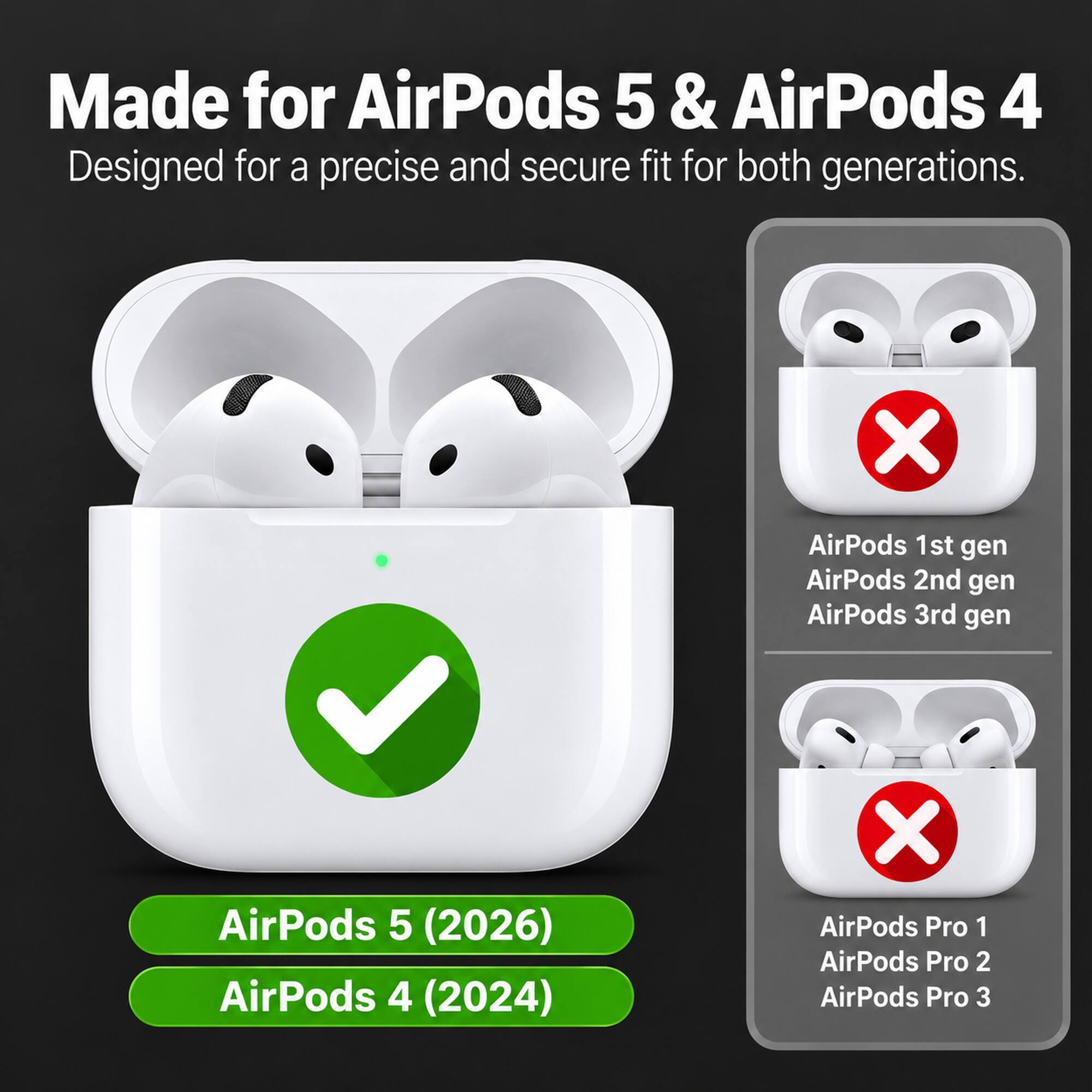 Made for AirPods 5 & AirPods 4  
Designed for a precise and secure fit for both generations.

AirPods 1st gen  
AirPods 2nd gen  
AirPods 3rd gen  
AirPods 5 (2026)  
AirPods 4 (2024)  

AirPods Pro 1  
AirPods Pro 2  
AirPods Pro 3