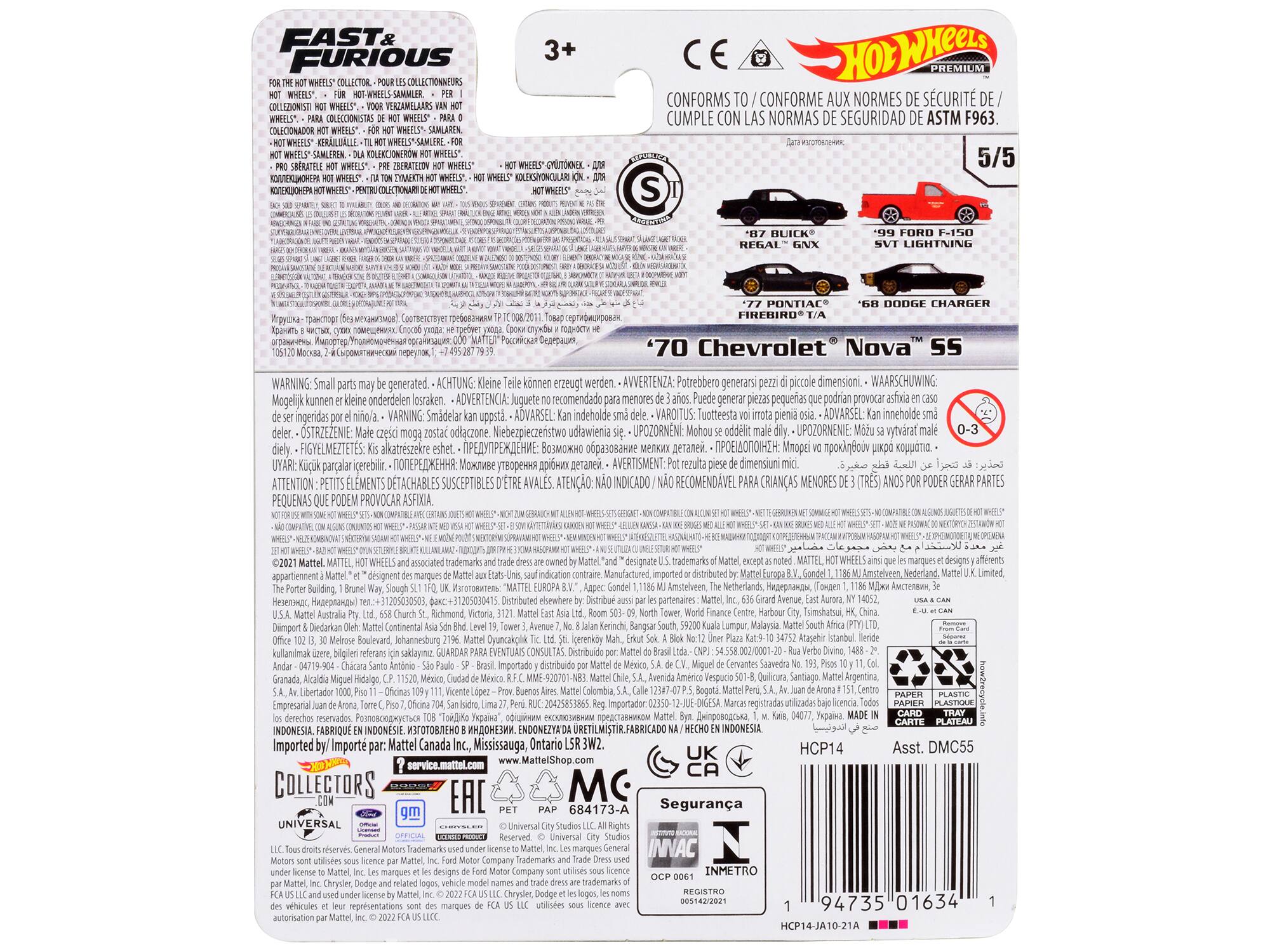 FAST & FURIOUS COLLECTOR  
COLLECTEURS  
COLLAZIONISTI  
VERZAMMLAARS  
COLECCIONISTAS  
COLECIONADOR  
SEMLAREN  
SHFRATIE  
ISERATZION  
3+  
PREMIUM  
CONFORMS  
CONFORME AUX NORMES DE SÉCURITÉ  
CUMPLE CON LAS NORMAS DE SEGURIDAD ASTM F963.  

5/5  
S  
BUICK REGAL GNX  
'99 FORD F-150 SVT LIGHTNING  
'68 DODGE CHARGER  
'70 Chevrolet Nova SS  

WARNING: Small parts may be generated.  
ACHTUNG: Kleine Teile können erzeugt werden.  
AVVERTENZA: Potrebbero generarsi piccole dimensioni.  
WAARSCHUWING: Mogelijk kunnen kleine onderdelen losraken.  
ADVERTENCIA: Juguete recomendado menores Puede generar piezas pequeñas que podrían provocar asfixia.  
VARNING: Smådelar uppstår.  
ADVARSEL: Kan innehålla små delar.